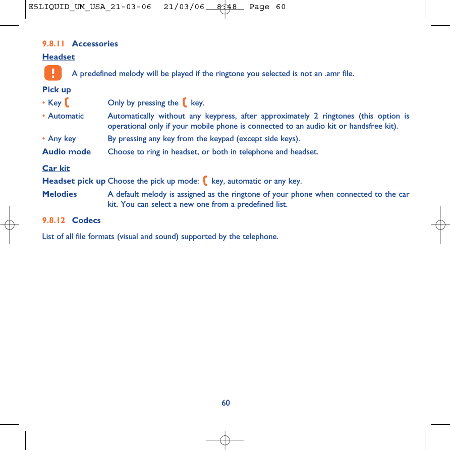 9.8.11 AccessoriesHeadsetA predefined melody will be played if the ringtone you selected is not an .amr file.Pick up•Key  Only by pressing the  key.•Automatic Automatically without any keypress, after approximately 2 ringtones (this option isoperational only if your mobile phone is connected to an audio kit or handsfree kit).•Any key By pressing any key from the keypad (except side keys).Audio mode Choose to ring in headset, or both in telephone and headset.Car kitHeadset pick up Choose the pick up mode:  key, automatic or any key.Melodies A default melody is assigned as the ringtone of your phone when connected to the carkit. You can select a new one from a predefined list.9.8.12 CodecsList of all file formats (visual and sound) supported by the telephone.60E5LIQUID_UM_USA_21-03-06  21/03/06  8:48  Page 60