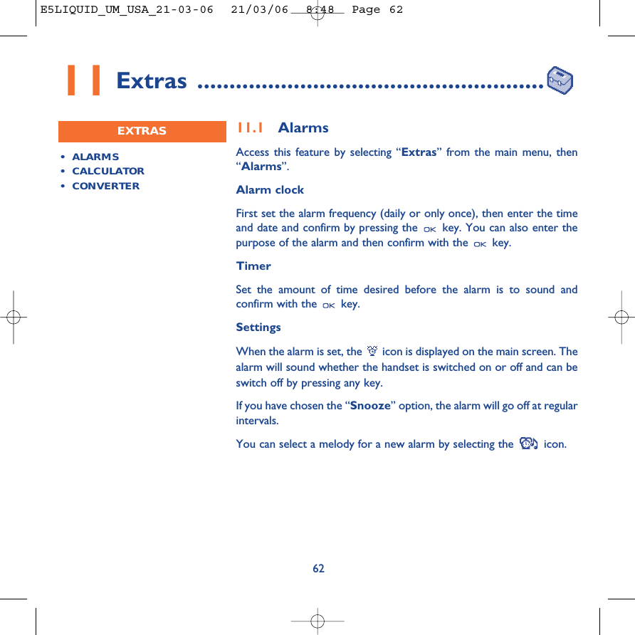 6211.1 AlarmsAccess this feature by selecting “Extras” from the main menu, then“Alarms”.Alarm clockFirst set the alarm frequency (daily or only once), then enter the timeand date and confirm by pressing the  key. You can also enter thepurpose of the alarm and then confirm with the  key.TimerSet the amount of time desired before the alarm is to sound andconfirm with the  key.SettingsWhen the alarm is set, the  icon is displayed on the main screen. Thealarm will sound whether the handset is switched on or off and can beswitch off by pressing any key. If you have chosen the “Snooze” option, the alarm will go off at regularintervals. You can select a melody for a new alarm by selecting the  icon.•ALARMS• CALCULATOR•CONVERTEREXTRAS11 Extras ......................................................E5LIQUID_UM_USA_21-03-06  21/03/06  8:48  Page 62