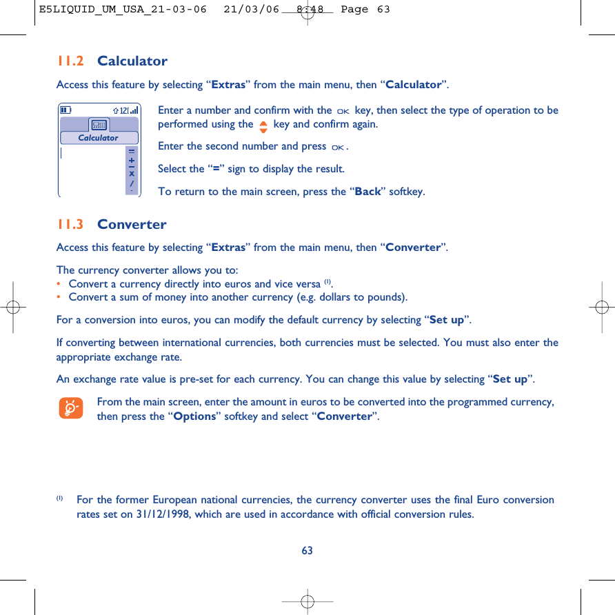 6311.2 CalculatorAccess this feature by selecting “Extras” from the main menu, then “Calculator”.Enter a number and confirm with the  key, then select the type of operation to beperformed using the  key and confirm again.Enter the second number and press  .Select the “=” sign to display the result.To return to the main screen, press the “Back” softkey.Calculator(1) For the former European national currencies, the currency converter uses the final Euro conversionrates set on 31/12/1998, which are used in accordance with official conversion rules.11.3 ConverterAccess this feature by selecting “Extras” from the main menu, then “Converter”.The currency converter allows you to:•Convert a currency directly into euros and vice versa (1).•Convert a sum of money into another currency (e.g. dollars to pounds).For a conversion into euros, you can modify the default currency by selecting “Set up”.If converting between international currencies, both currencies must be selected. You must also enter theappropriate exchange rate.An exchange rate value is pre-set for each currency. You can change this value by selecting “Set up”.From the main screen, enter the amount in euros to be converted into the programmed currency,then press the “Options” softkey and select “Converter”.E5LIQUID_UM_USA_21-03-06  21/03/06  8:48  Page 63