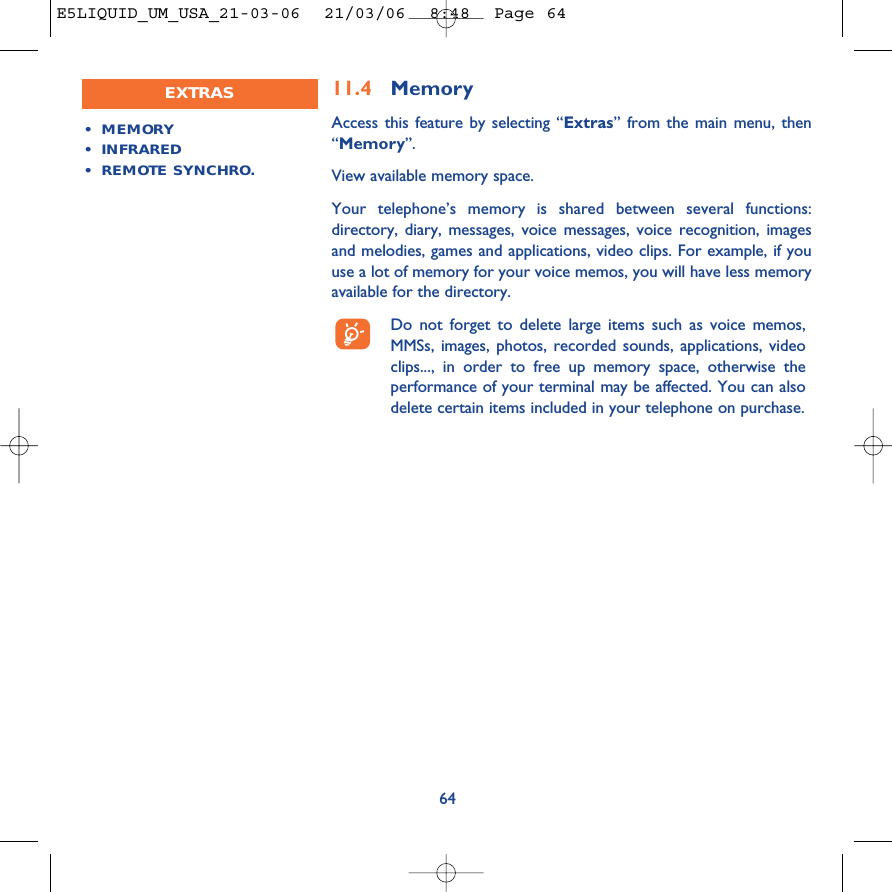 11.4 MemoryAccess this feature by selecting “Extras” from the main menu, then“Memory”.View available memory space.Your telephone’s memory is shared between several functions:directory, diary, messages, voice messages, voice recognition, imagesand melodies, games and applications, video clips. For example, if youuse a lot of memory for your voice memos, you will have less memoryavailable for the directory.Do not forget to delete large items such as voice memos,MMSs, images, photos, recorded sounds, applications, videoclips..., in order to free up memory space, otherwise theperformance of your terminal may be affected. You can alsodelete certain items included in your telephone on purchase. 64•MEMORY •INFRARED•REMOTE SYNCHRO.EXTRASE5LIQUID_UM_USA_21-03-06  21/03/06  8:48  Page 64