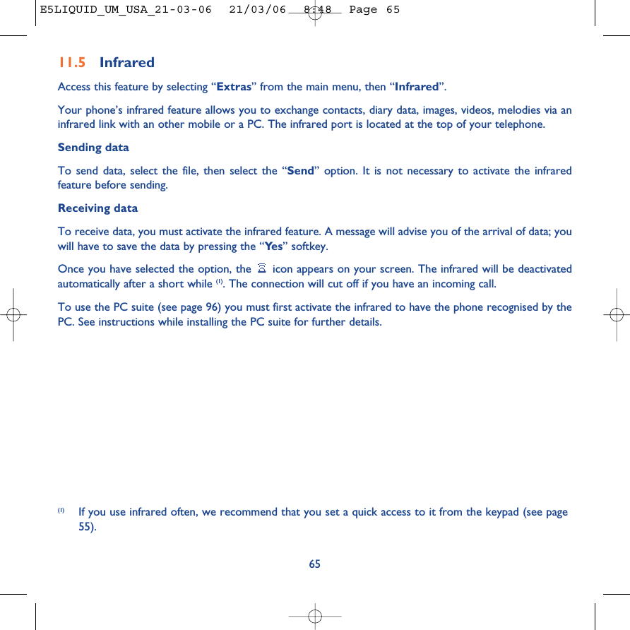 (1) If you use infrared often, we recommend that you set a quick access to it from the keypad (see page55). 6511.5 Infrared Access this feature by selecting “Extras” from the main menu, then “Infrared”.Your phone’s infrared feature allows you to exchange contacts, diary data, images, videos, melodies via aninfrared link with an other mobile or a PC. The infrared port is located at the top of your telephone.Sending dataTo send data, select the file, then select the “Send” option. It is not necessary to activate the infraredfeature before sending.Receiving dataTo receive data, you must activate the infrared feature. A message will advise you of the arrival of data; youwill have to save the data by pressing the “Ye s ” softkey.Once you have selected the option, the  icon appears on your screen. The infrared will be deactivatedautomatically after a short while (1). The connection will cut off if you have an incoming call. To use the PC suite (see page 96) you must first activate the infrared to have the phone recognised by thePC. See instructions while installing the PC suite for further details.E5LIQUID_UM_USA_21-03-06  21/03/06  8:48  Page 65