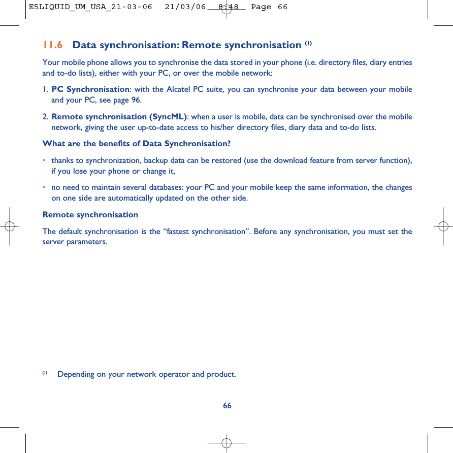 11.6 Data synchronisation: Remote synchronisation (1)Your mobile phone allows you to synchronise the data stored in your phone (i.e. directory files, diary entriesand to-do lists), either with your PC, or over the mobile network: 1. PC Synchronisation: with the Alcatel PC suite, you can synchronise your data between your mobileand your PC, see page 96.2. Remote synchronisation (SyncML): when a user is mobile, data can be synchronised over the mobilenetwork, giving the user up-to-date access to his/her directory files, diary data and to-do lists. What are the benefits of Data Synchronisation?•thanks to synchronization, backup data can be restored (use the download feature from server function),if you lose your phone or change it, •no need to maintain several databases: your PC and your mobile keep the same information, the changeson one side are automatically updated on the other side.Remote synchronisationThe default synchronisation is the “fastest synchronisation”. Before any synchronisation, you must set theserver parameters.66(1) Depending on your network operator and product.E5LIQUID_UM_USA_21-03-06  21/03/06  8:48  Page 66