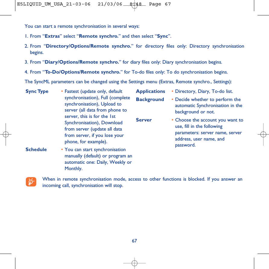 67You can start a remote synchronisation in several ways:1. From “Extras” select “Remote synchro.” and then select “Sync”.2. From “Directory/Options/Remote synchro.” for directory files only: Directory synchronisationbegins.3. From “Diary/Options/Remote synchro.” for diary files only: Diary synchronisation begins.4. From “To-Do/Options/Remote synchro.” for To-do files only: To do synchronisation begins.The SyncML parameters can be changed using the Settings menu (Extras, Remote synchro., Settings): Sync Type  •Fastest (update only, defaultsynchronisation), Full (completesynchronisation), Upload toserver (all data from phone toserver, this is for the 1stSynchronisation), Downloadfrom server (update all datafrom server, if you lose yourphone, for example).Schedule •You can start synchronisationmanually (default) or program anautomatic one: Daily, Weekly orMonthly.Applications •Directory, Diary, To-do list.Background  •Decide whether to perform theautomatic Synchronisation in thebackground or not.Server •Choose the account you want touse, fill in the followingparameters: server name, serveraddress, user name, andpassword.When in remote synchronisation mode, access to other functions is blocked. If you answer anincoming call, synchronisation will stop.E5LIQUID_UM_USA_21-03-06  21/03/06  8:48  Page 67