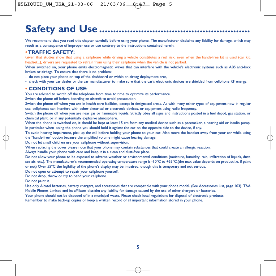 Safety and Use ......................................................We recommend that you read this chapter carefully before using your phone. The manufacturer disclaims any liability for damage, which mayresult as a consequence of improper use or use contrary to the instructions contained herein.•TRAFFIC SAFETY:Given that studies show that using a cellphone while driving a vehicle constitutes a real risk, even when the hands-free kit is used (car kit,headset...), drivers are requested to refrain from using their cellphone when the vehicle is not parked.When switched on, your phone emits electromagnetic waves that can interfere with the vehicle’s electronic systems such as ABS anti-lockbrakes or airbags. To ensure that there is no problem:-do not place your phone on top of the dashboard or within an airbag deployment area,-check with your car dealer or the car manufacturer to make sure that the car’s electronic devices are shielded from cellphone RF energy.•CONDITIONS OF USE:You are advised to switch off the telephone from time to time to optimize its performance.Switch the phone off before boarding an aircraft to avoid prosecution.Switch the phone off when you are in health care facilities, except in designated areas. As with many other types of equipment now in regularuse, cellphones can interfere with other electrical or electronic devices, or equipment using radio frequency.Switch the phone off when you are near gas or flammable liquids. Strictly obey all signs and instructions posted in a fuel depot, gas station, orchemical plant, or in any potentially explosive atmosphere.When the phone is switched on, it should be kept at least 15 cm from any medical device such as a pacemaker, a hearing aid or insulin pump.In particular when  using the phone you should hold it against the ear on the opposite side to the device, if any. To avoid hearing impairment, pick up the call before holding your phone to your ear. Also move the handset away from your ear while usingthe “hands-free” option because the amplified volume might cause hearing damage.Do not let small children use your cellphone without supervision.When replacing the cover please note that your phone may contain substances that could create an allergic reaction.Always handle your phone with care and keep it in a clean and dust-free place.Do not allow your phone to be exposed to adverse weather or environmental conditions (moisture, humidity, rain, infiltration of liquids, dust,sea air, etc.). The manufacturer’s recommended operating temperature range is -10°C to +55°C.(the max value depends on product i.e. if paintor not) Over 55°C the legibility of the phone’s display may be impaired, though this is temporary and not serious. Do not open or attempt to repair your cellphone yourself.Do not drop, throw or try to bend your cellphone.Do not paint it.Use only Alcatel batteries, battery chargers, and accessories that are compatible with your phone model. (See Accessories List, page 103). T&amp;AMobile Phones Limited and its affiliates disclaim any liability for damage caused by the use of other chargers or batteries.Your phone should not be disposed of in a municipal waste. Please check local regulations for disposal of electronic products.Remember to make back-up copies or keep a written record of all important information stored in your phone.5E5LIQUID_UM_USA_21-03-06  21/03/06  8:47  Page 5