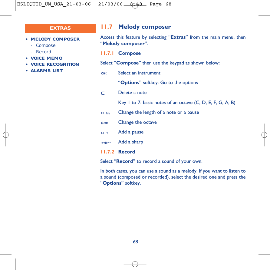 6811.7 Melody composerAccess this feature by selecting “Extras” from the main menu, then“Melody composer”.11.7.1 ComposeSelect “Compose” then use the keypad as shown below:Select an instrument“Options” softkey: Go to the optionsDelete a noteKey 1 to 7: basic notes of an octave (C, D, E, F, G, A, B)Change the length of a note or a pauseChange the octaveAdd a pauseAdd a sharp11.7.2 RecordSelect “Record” to record a sound of your own.In both cases, you can use a sound as a melody. If you want to listen toa sound (composed or recorded), select the desired one and press the“Options” softkey.•MELODY COMPOSER- Compose- Record•VOICE MEMO•VOICE RECOGNITION•ALARMS LISTEXTRASE5LIQUID_UM_USA_21-03-06  21/03/06  8:48  Page 68