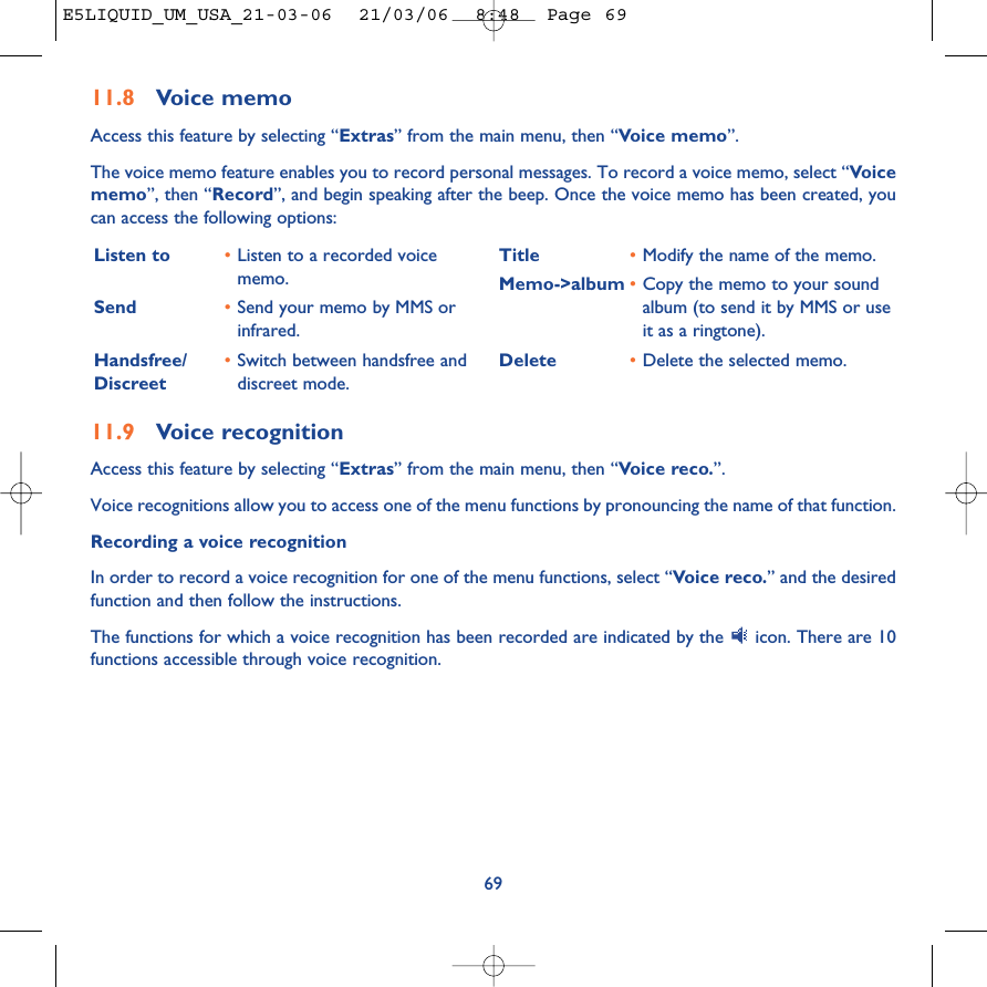 11.9 Voice recognitionAccess this feature by selecting “Extras” from the main menu, then “Voice reco.”.Voice recognitions allow you to access one of the menu functions by pronouncing the name of that function. Recording a voice recognitionIn order to record a voice recognition for one of the menu functions, select “Voice reco.” and the desiredfunction and then follow the instructions. The functions for which a voice recognition has been recorded are indicated by the  icon. There are 10functions accessible through voice recognition.69Listen to •Listen to a recorded voicememo.Send •Send your memo by MMS orinfrared.Handsfree/ •Switch between handsfree and Discreet  discreet mode.Title •Modify the name of the memo.Memo-&gt;album •Copy the memo to your soundalbum (to send it by MMS or useit as a ringtone).Delete •Delete the selected memo.11.8 Voice memoAccess this feature by selecting “Extras” from the main menu, then “Voice memo”.The voice memo feature enables you to record personal messages. To record a voice memo, select “Voicememo”, then “Record”, and begin speaking after the beep. Once the voice memo has been created, youcan access the following options:E5LIQUID_UM_USA_21-03-06  21/03/06  8:48  Page 69