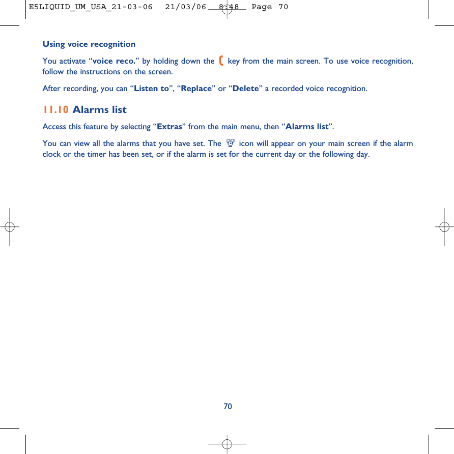 Using voice recognitionYou activate “voice reco.” by holding down the  key from the main screen. To use voice recognition,follow the instructions on the screen. After recording, you can “Listen to”, “Replace” or “Delete” a recorded voice recognition.11.10 Alarms listAccess this feature by selecting “Extras” from the main menu, then “Alarms list”.You can view all the alarms that you have set. The  icon will appear on your main screen if the alarmclock or the timer has been set, or if the alarm is set for the current day or the following day. 70E5LIQUID_UM_USA_21-03-06  21/03/06  8:48  Page 70