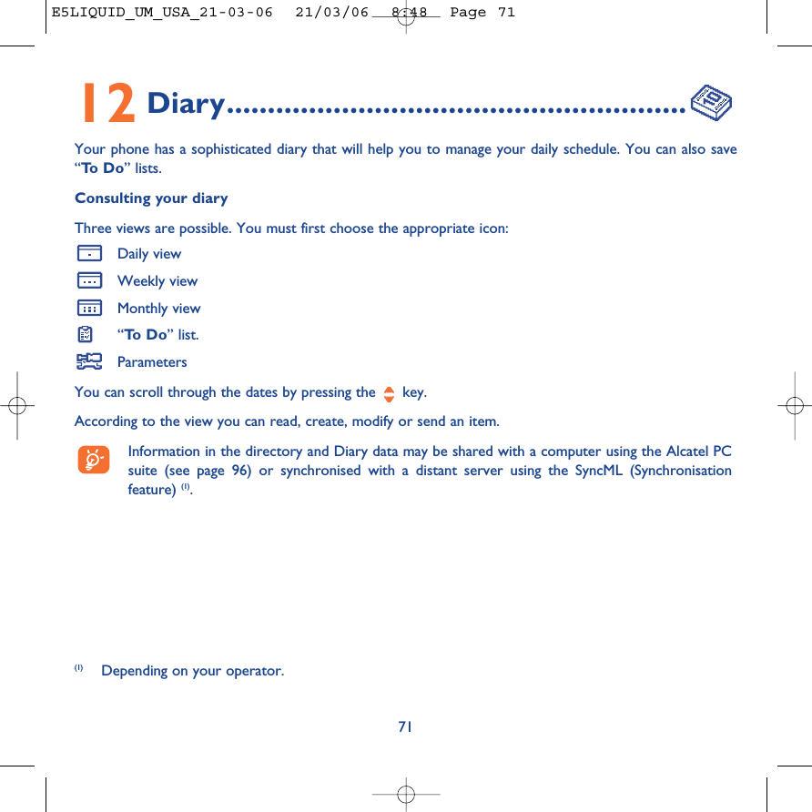 12 Diary........................................................Your phone has a sophisticated diary that will help you to manage your daily schedule. You can also save“To  D o ” lists.Consulting your diaryThree views are possible. You must first choose the appropriate icon: Daily viewWeekly viewMonthly view“To  D o ” list.ParametersYou can scroll through the dates by pressing the  key.According to the view you can read, create, modify or send an item. Information in the directory and Diary data may be shared with a computer using the Alcatel PCsuite (see page 96) or synchronised with a distant server using the SyncML (Synchronisationfeature) (1).71(1) Depending on your operator.E5LIQUID_UM_USA_21-03-06  21/03/06  8:48  Page 71