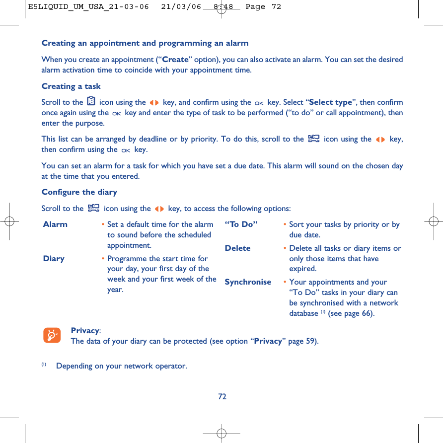 Creating an appointment and programming an alarmWhen you create an appointment (“Create” option), you can also activate an alarm. You can set the desiredalarm activation time to coincide with your appointment time.Creating a taskScroll to the  icon using the  key, and confirm using the  key. Select “Select type”, then confirmonce again using the  key and enter the type of task to be performed (“to do” or call appointment), thenenter the purpose.This list can be arranged by deadline or by priority. To do this, scroll to the  icon using the  key,then confirm using the  key.You can set an alarm for a task for which you have set a due date. This alarm will sound on the chosen dayat the time that you entered.Configure the diaryScroll to the  icon using the  key, to access the following options:72Alarm •Set a default time for the alarmto sound before the scheduledappointment.Diary •Programme the start time foryour day, your first day of theweek and your first week of theyear.“To Do” •Sort your tasks by priority or bydue date.Delete •Delete all tasks or diary items oronly those items that haveexpired.Synchronise •Your appointments and your“To Do” tasks in your diary canbe synchronised with a networkdatabase (1) (see page 66).Privacy: The data of your diary can be protected (see option “Privacy” page 59).(1) Depending on your network operator.E5LIQUID_UM_USA_21-03-06  21/03/06  8:48  Page 72