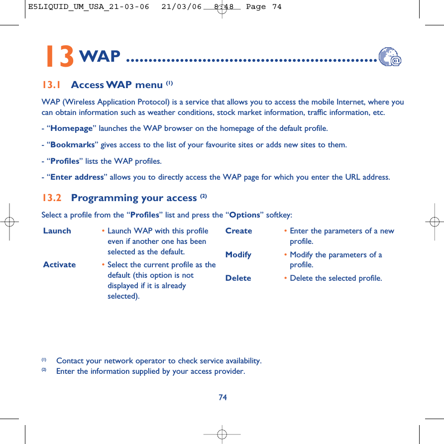 Launch  •Launch WAP with this profileeven if another one has beenselected as the default.Activate •Select the current profile as thedefault (this option is notdisplayed if it is alreadyselected).Create •Enter the parameters of a newprofile.Modify •Modify the parameters of aprofile.Delete •Delete the selected profile.7413WAP ........................................................13.1 Access WAP  menu  (1)WAP (Wireless Application Protocol) is a service that allows you to access the mobile Internet, where youcan obtain information such as weather conditions, stock market information, traffic information, etc.- “Homepage” launches the WAP browser on the homepage of the default profile.- “Bookmarks” gives access to the list of your favourite sites or adds new sites to them.- “Profiles” lists the WAP profiles.- “Enter address” allows you to directly access the WAP page for which you enter the URL address.13.2 Programming your access (2)Select a profile from the “Profiles” list and press the “Options” softkey:(1) Contact your network operator to check service availability.(2) Enter the information supplied by your access provider.E5LIQUID_UM_USA_21-03-06  21/03/06  8:48  Page 74