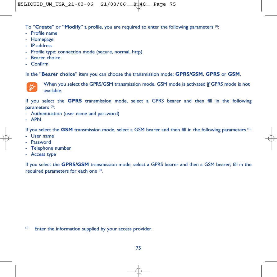 75To “Create” or “Modify” a profile, you are required to enter the following parameters (1):-Profile name-Homepage-IP address-Profile type: connection mode (secure, normal, http)-Bearer choice - ConfirmIn the “Bearer choice” item you can choose the transmission mode: GPRS/GSM, GPRS or GSM. When you select the GPRS/GSM transmission mode, GSM mode is activated if GPRS mode is notavailable.If you select the GPRS transmission mode, select a GPRS bearer and then fill in the followingparameters (1):-Authentication (user name and password)-APN If you select the GSM transmission mode, select a GSM bearer and then fill in the following parameters (1):-User name -Password -Telephone number-Access typeIf you select the GPRS/GSM transmission mode, select a GPRS bearer and then a GSM bearer; fill in therequired parameters for each one (1).(1) Enter the information supplied by your access provider.E5LIQUID_UM_USA_21-03-06  21/03/06  8:48  Page 75