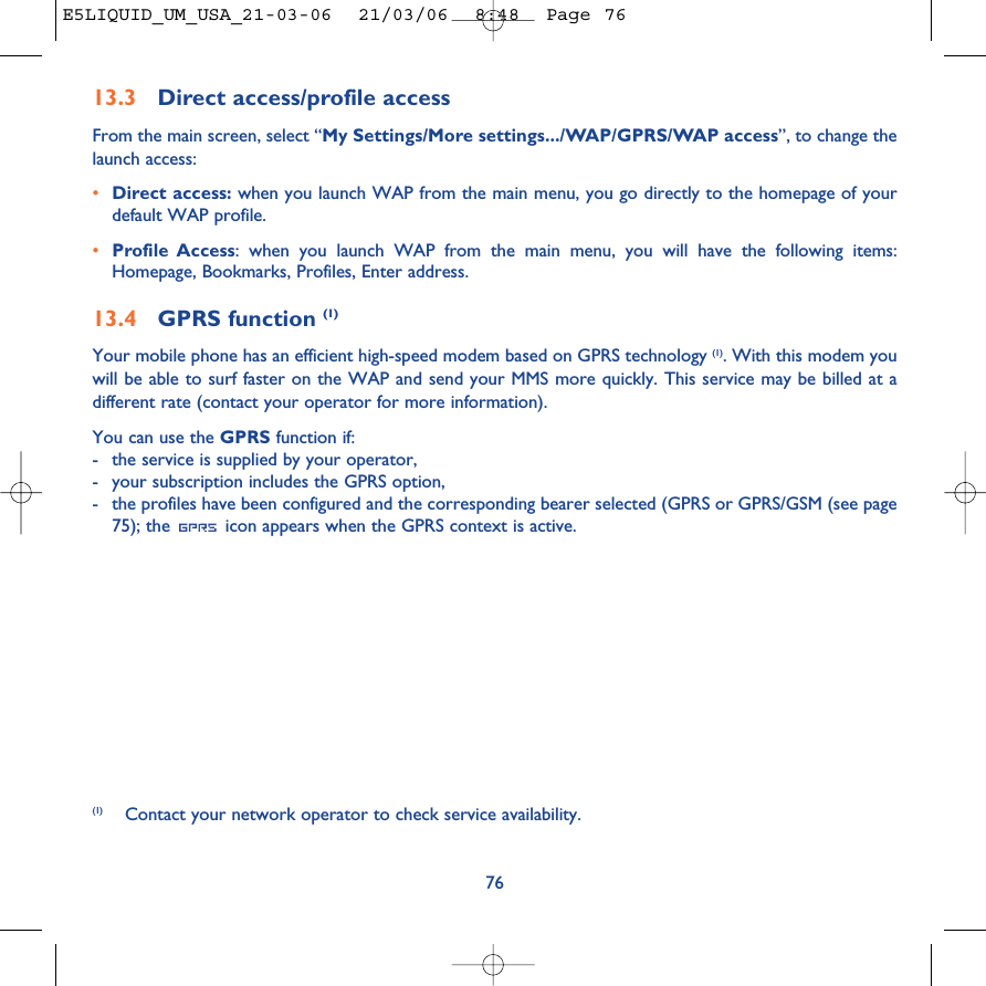 7613.3 Direct access/profile accessFrom the main screen, select “My Settings/More settings.../WAP/GPRS/WAP access”, to change thelaunch access:•Direct access: when you launch WAP from the main menu, you go directly to the homepage of yourdefault WAP profile.•Profile Access: when you launch WAP from the main menu, you will have the following items:Homepage, Bookmarks, Profiles, Enter address.13.4 GPRS function (1)Your mobile phone has an efficient high-speed modem based on GPRS technology (1). With this modem youwill be able to surf faster on the WAP and send your MMS more quickly. This service may be billed at adifferent rate (contact your operator for more information).You can use the GPRS function if:-the service is supplied by your operator,-your subscription includes the GPRS option,-the profiles have been configured and the corresponding bearer selected (GPRS or GPRS/GSM (see page75); the  icon appears when the GPRS context is active.(1) Contact your network operator to check service availability.E5LIQUID_UM_USA_21-03-06  21/03/06  8:48  Page 76