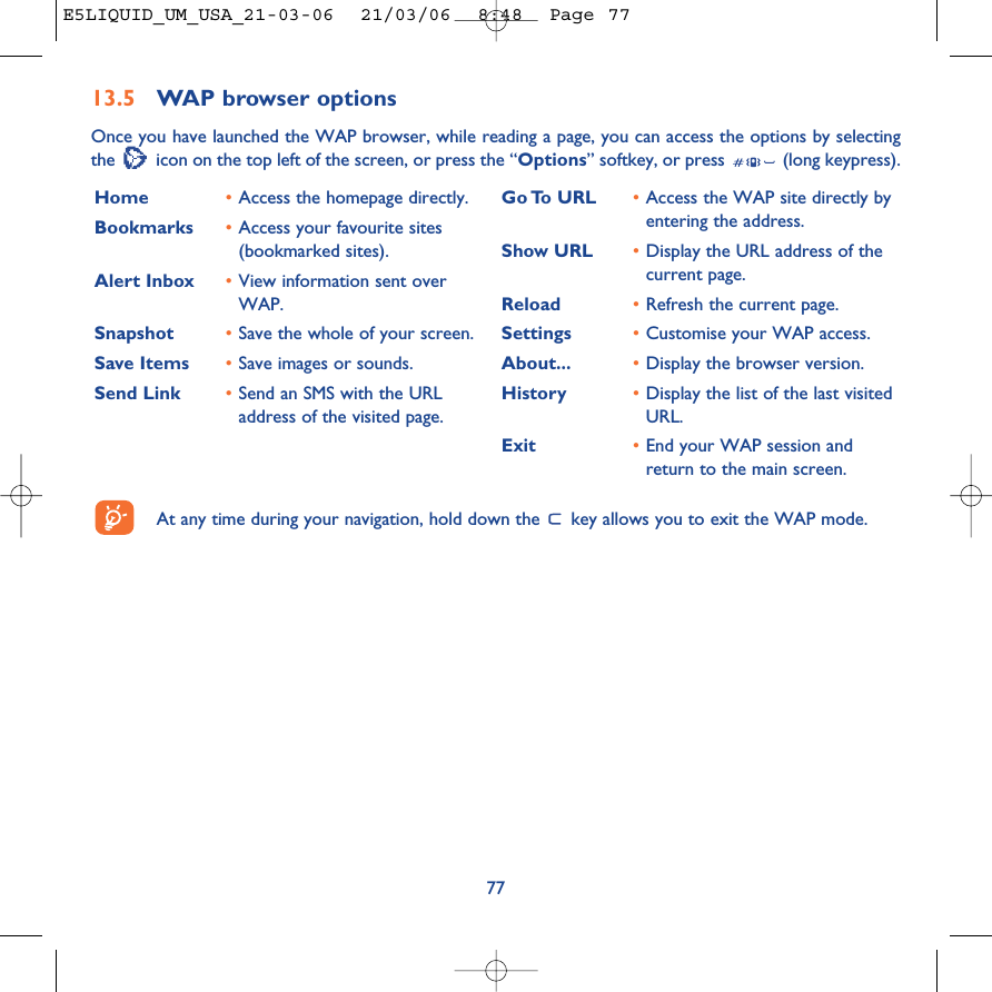 7713.5 WAP browser options Once you have launched the WAP browser, while reading a page, you can access the options by selectingthe  icon on the top left of the screen, or press the “Options” softkey, or press  (long keypress).Home  •Access the homepage directly.Bookmarks •Access your favourite sites(bookmarked sites).Alert Inbox •View information sent overWAP.Snapshot •Save the whole of your screen.Save Items •Save images or sounds.Send Link •Send an SMS with the URLaddress of the visited page.Go To  URL •Access the WAP site directly byentering the address.Show URL •Display the URL address of thecurrent page.Reload •Refresh the current page.Settings •Customise your WAP access.About... •Display the browser version.History •Display the list of the last visitedURL.Exit •End your WAP session andreturn to the main screen.At any time during your navigation, hold down the  key allows you to exit the WAP mode.E5LIQUID_UM_USA_21-03-06  21/03/06  8:48  Page 77