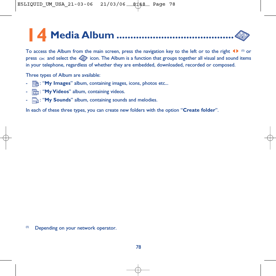 14 Media Album ..........................................To access the Album from the main screen, press the navigation key to the left or to the right (1) orpress  and select the  icon. The Album is a function that groups together all visual and sound itemsin your telephone, regardless of whether they are embedded, downloaded, recorded or composed.Three types of Album are available:-: “My Images” album, containing images, icons, photos etc... -: “My Videos” album, containing videos.-: “My Sounds” album, containing sounds and melodies.In each of these three types, you can create new folders with the option “Create folder”.78(1) Depending on your network operator.E5LIQUID_UM_USA_21-03-06  21/03/06  8:48  Page 78