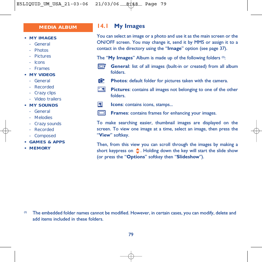 14.1 My Images You can select an image or a photo and use it as the main screen or theON/OFF screen. You may change it, send it by MMS or assign it to acontact in the directory using the “Image” option (see page 37).The “My Images” Album is made up of the following folders (1):General: list of all images (built-in or created) from all albumfolders.Photos: default folder for pictures taken with the camera.Pictures: contains all images not belonging to one of the otherfolders.Icons: contains icons, stamps...Frames: contains frames for enhancing your images.To make searching easier, thumbnail images are displayed on thescreen. To view one image at a time, select an image, then press the“View” softkey.Then, from this view you can scroll through the images by making ashort keypress on  . Holding down the key will start the slide show(or press the “Options” softkey then “Slideshow”).79(1) The embedded folder names cannot be modified. However, in certain cases, you can modify, delete andadd items included in these folders.MEDIA ALBUM•MY IMAGES-General- Photos- Pictures- Icons-Frames•MY VIDEOS-General- Recorded-Crazy clips-Video trailers•MY SOUNDS-General-Melodies-Crazy sounds- Recorded- Composed•GAMES &amp; APPS• MEMORYE5LIQUID_UM_USA_21-03-06  21/03/06  8:48  Page 79