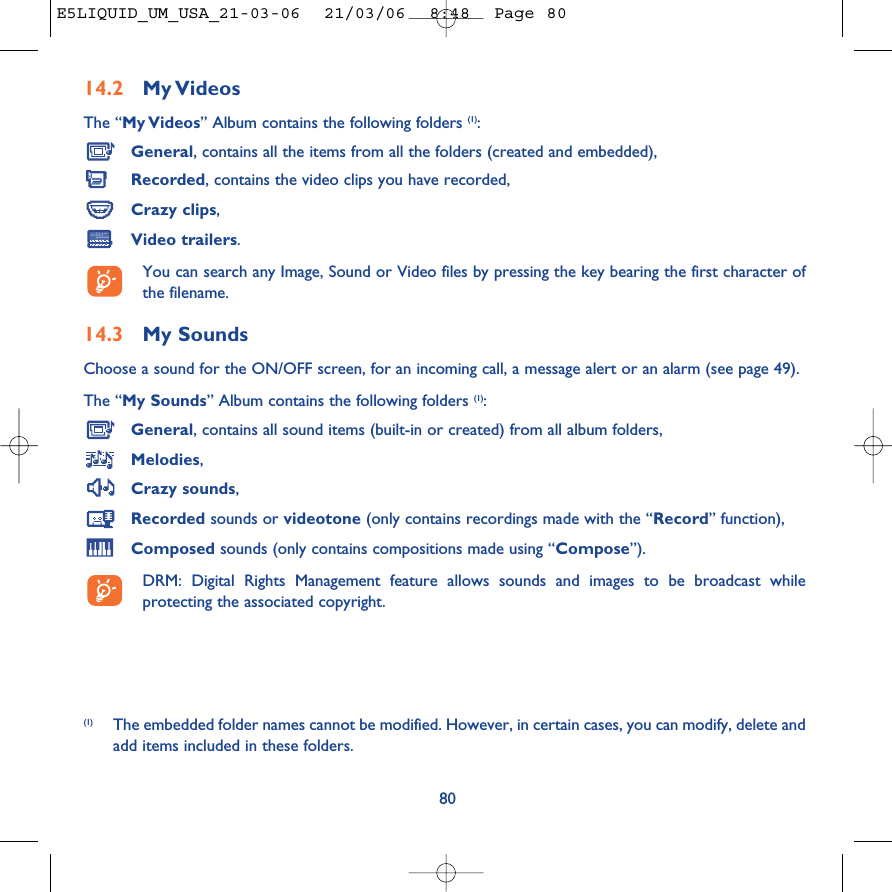 14.2 My VideosThe “My Videos” Album contains the following folders (1):General, contains all the items from all the folders (created and embedded),Recorded, contains the video clips you have recorded,Crazy clips,Video trailers.You can search any Image, Sound or Video files by pressing the key bearing the first character ofthe filename.14.3 My Sounds Choose a sound for the ON/OFF screen, for an incoming call, a message alert or an alarm (see page 49).The “My Sounds” Album contains the following folders (1):General, contains all sound items (built-in or created) from all album folders,Melodies,Crazy sounds,Recorded sounds or videotone (only contains recordings made with the “Record” function),Composed sounds (only contains compositions made using “Compose”).DRM: Digital Rights Management feature allows sounds and images to be broadcast whileprotecting the associated copyright.80(1) The embedded folder names cannot be modified. However, in certain cases, you can modify, delete andadd items included in these folders.E5LIQUID_UM_USA_21-03-06  21/03/06  8:48  Page 80