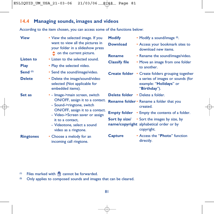 8114.4 Managing sounds, images and videosAccording to the item chosen, you can access some of the functions below:(1) Files marked with  cannot be forwarded.(2) Only applies to composed sounds and images that can be cleared.View •View the selected image. If youwant to view all the pictures inyour folder in a slideshow presson the current picture.Listen to •Listen to the selected sound.Play •Play the selected video.Send (1) •Send the sound/image/video.Delete •Delete the image/sound/videoselected (Not applicable forembedded items).Set as •-Image-&gt;main screen, switchON/OFF, assign it to a contact.-Sound-&gt;ringtone, switchON/OFF, assign it to a contact.-Video-&gt;Screen saver or assignit to a contact,-Videotone, select a soundvideo as a ringtone.Ringtones •Choose a melody for anincoming call ringtone.Modify •Modify a sound/image (2).Download •Access your bookmark sites todownload new items.Rename •Rename the sound/image/video.Classify file •Move an image from one folderto another.Create folder •Create folders grouping togethera series of images or sounds (forexample: “Holidays” or“Birthday”).Delete folder  •Delete a folder.Rename folder •Rename a folder that youcreated.Empty folder •Empty the contents of a folder.Sort by size/ •Sort the images by size, by name/copyright alphabetical order or bycopyright.Capture •Access the “Photo” functiondirectly.E5LIQUID_UM_USA_21-03-06  21/03/06  8:48  Page 81