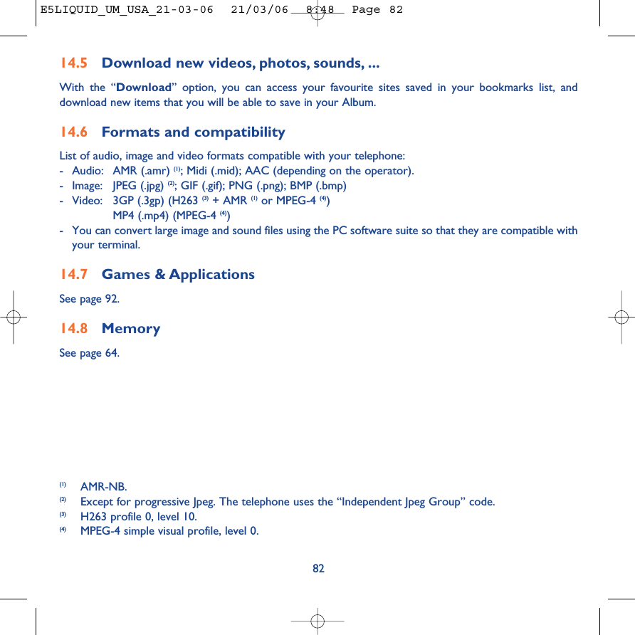 8214.5 Download new videos, photos, sounds, ...With the “Download” option, you can access your favourite sites saved in your bookmarks list, anddownload new items that you will be able to save in your Album.14.6 Formats and compatibilityList of audio, image and video formats compatible with your telephone: -Audio: AMR (.amr) (1); Midi (.mid); AAC (depending on the operator).-Image: JPEG (.jpg) (2); GIF (.gif); PNG (.png); BMP (.bmp)-Video: 3GP (.3gp) (H263 (3) + AMR (1) or MPEG-4 (4))MP4 (.mp4) (MPEG-4 (4))-You can convert large image and sound files using the PC software suite so that they are compatible withyour terminal.14.7 Games &amp; ApplicationsSee page 92.14.8 MemorySee page 64.(1) AMR-NB.(2) Except for progressive Jpeg. The telephone uses the “Independent Jpeg Group” code. (3) H263 profile 0, level 10.(4) MPEG-4 simple visual profile, level 0.E5LIQUID_UM_USA_21-03-06  21/03/06  8:48  Page 82