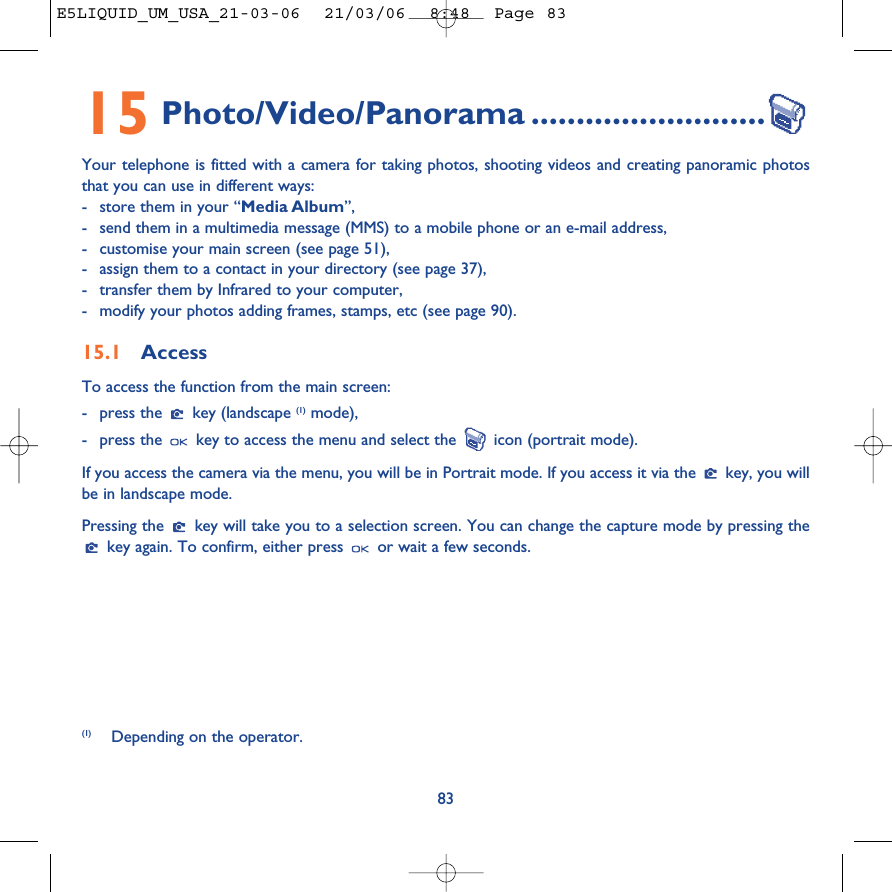 8315 Photo/Video/Panorama ..........................Your telephone is fitted with a camera for taking photos, shooting videos and creating panoramic photosthat you can use in different ways: -store them in your “Media Album”, -send them in a multimedia message (MMS) to a mobile phone or an e-mail address,-customise your main screen (see page 51),-assign them to a contact in your directory (see page 37),-transfer them by Infrared to your computer,-modify your photos adding frames, stamps, etc (see page 90).15.1 AccessTo access the function from the main screen: -press the  key (landscape (1) mode),-press the  key to access the menu and select the  icon (portrait mode).If you access the camera via the menu, you will be in Portrait mode. If you access it via the  key, you willbe in landscape mode.Pressing the  key will take you to a selection screen. You can change the capture mode by pressing thekey again. To confirm, either press  or wait a few seconds.(1) Depending on the operator.E5LIQUID_UM_USA_21-03-06  21/03/06  8:48  Page 83