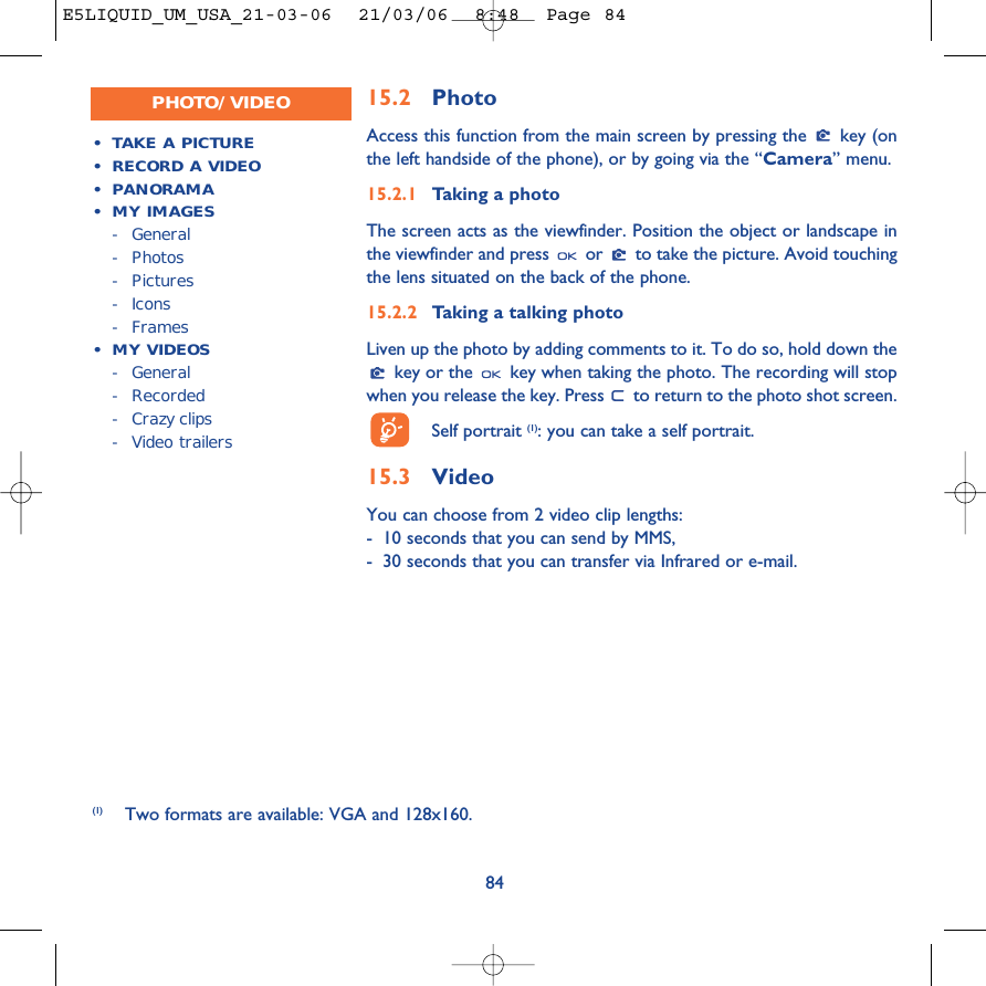 15.2 PhotoAccess this function from the main screen by pressing the  key (onthe left handside of the phone), or by going via the “Camera” menu. 15.2.1 Taking a photoThe screen acts as the viewfinder. Position the object or landscape inthe viewfinder and press  or  to take the picture. Avoid touchingthe lens situated on the back of the phone. 15.2.2 Taking a talking photoLiven up the photo by adding comments to it. To do so, hold down thekey or the  key when taking the photo. The recording will stopwhen you release the key. Press  to return to the photo shot screen. Self portrait (1): you can take a self portrait.15.3 Video You can choose from 2 video clip lengths:-10 seconds that you can send by MMS,-30 seconds that you can transfer via Infrared or e-mail.84•TAKE A PICTURE•RECORD A VIDEO•PANORAMA•MY IMAGES-General- Photos- Pictures- Icons-Frames•MY VIDEOS-General- Recorded-Crazy clips-Video trailersPHOTO/VIDEO(1) Two formats are available: VGA and 128x160.E5LIQUID_UM_USA_21-03-06  21/03/06  8:48  Page 84