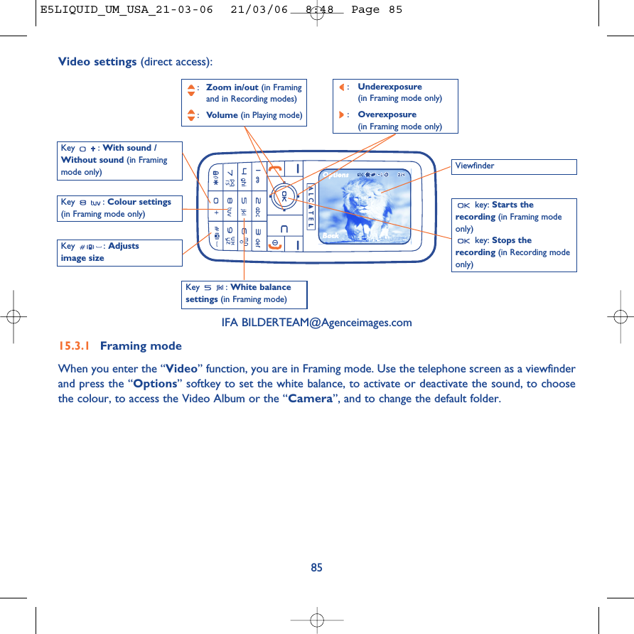 85Key : White balancesettings (in Framing mode)Key : With sound /Without sound (in Framingmode only):Zoom in/out (in Framing and in Recording modes):Volume (in Playing mode)key: Starts therecording (in Framing modeonly)key: Stops therecording (in Recording modeonly)Key : Colour settings(in Framing mode only)IFA BILDERTEAM@Agenceimages.com15.3.1 Framing modeWhen you enter the “Video” function, you are in Framing mode. Use the telephone screen as a viewfinderand press the “Options” softkey to set the white balance, to activate or deactivate the sound, to choosethe colour, to access the Video Album or the “Camera”, and to change the default folder.Video settings (direct access):Key : Adjustsimage sizeViewfinder:Underexposure (in Framing mode only):Overexposure (in Framing mode only)E5LIQUID_UM_USA_21-03-06  21/03/06  8:48  Page 85