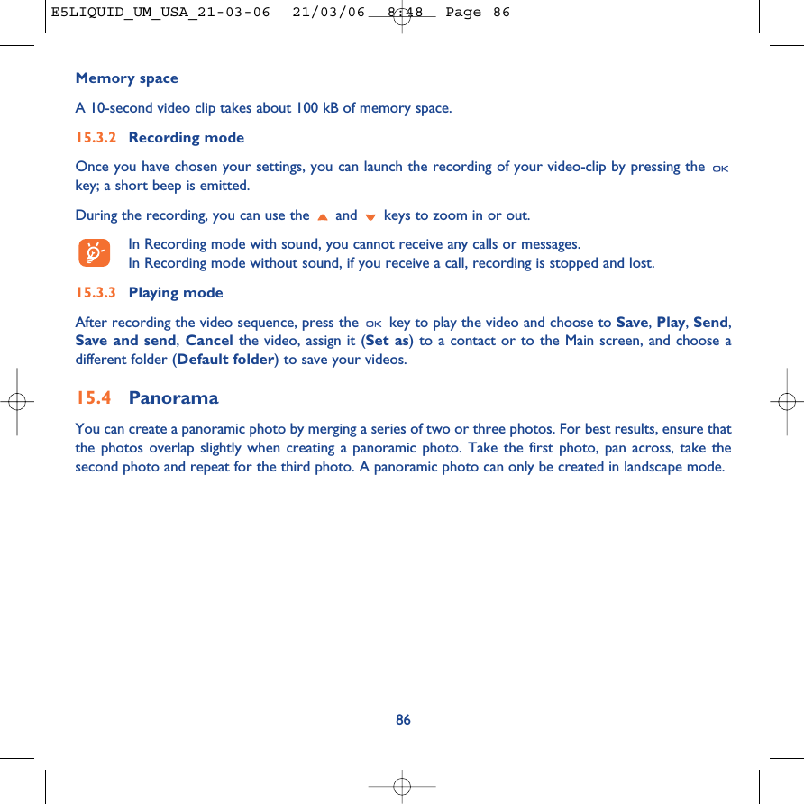 86Memory space A 10-second video clip takes about 100 kB of memory space.15.3.2 Recording modeOnce you have chosen your settings, you can launch the recording of your video-clip by pressing the key; a short beep is emitted.During the recording, you can use the  and  keys to zoom in or out.In Recording mode with sound, you cannot receive any calls or messages. In Recording mode without sound, if you receive a call, recording is stopped and lost.15.3.3 Playing modeAfter recording the video sequence, press the  key to play the video and choose to Save, Play, Send,Save and send,Cancel the video, assign it (Set as) to a contact or to the Main screen, and choose adifferent folder (Default folder) to save your videos. 15.4 PanoramaYou can create a panoramic photo by merging a series of two or three photos. For best results, ensure thatthe photos overlap slightly when creating a panoramic photo. Take the first photo, pan across, take thesecond photo and repeat for the third photo. A panoramic photo can only be created in landscape mode.E5LIQUID_UM_USA_21-03-06  21/03/06  8:48  Page 86
