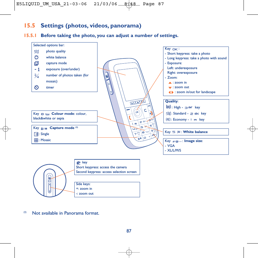 Key : -Short keypress: take a photo-Long keypress: take a photo with sound- Exposure:Left: underexposureRight: overexposure-Zoom:: zoom in: zoom out: zoom in/out for landscape87Selected options bar:photo qualitywhite balancecapture modeexposure (over/under)number of photos taken (formosaic)timerQuality:: High -  key: Standard -  key: Economy -  keyKey  Capture mode (1): Single: Mosaic Key : White balanceKey : Image size:-VGA-XL/L/M/SKey  Colour mode: colour,black&amp;white or sepia15.5 Settings (photos, videos, panorama)15.5.1 Before taking the photo, you can adjust a number of settings.(1) Not available in Panorama format.keyShort keypress: access the cameraSecond keypress: access selection screenSide keys:+: zoom in-: zoom out E5LIQUID_UM_USA_21-03-06  21/03/06  8:48  Page 87