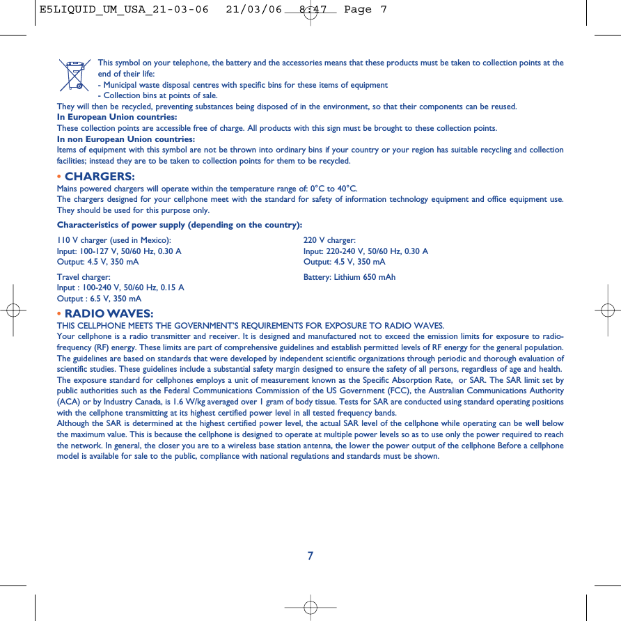 This symbol on your telephone, the battery and the accessories means that these products must be taken to collection points at theend of their life:- Municipal waste disposal centres with specific bins for these items of equipment- Collection bins at points of sale.They will then be recycled, preventing substances being disposed of in the environment, so that their components can be reused.In European Union countries:These collection points are accessible free of charge. All products with this sign must be brought to these collection points.In non European Union countries:Items of equipment with this symbol are not be thrown into ordinary bins if your country or your region has suitable recycling and collectionfacilities; instead they are to be taken to collection points for them to be recycled.•CHARGERS:Mains powered chargers will operate within the temperature range of: 0°C to 40°C.The chargers designed for your cellphone meet with the standard for safety of information technology equipment and office equipment use.They should be used for this purpose only.Characteristics of power supply (depending on the country):110 V charger (used in Mexico): 220 V charger:Input: 100-127 V, 50/60 Hz, 0.30 A Input: 220-240 V, 50/60 Hz, 0.30 AOutput: 4.5 V, 350 mA Output: 4.5 V, 350 mATravel charger:  Battery: Lithium 650 mAhInput : 100-240 V, 50/60 Hz, 0.15 AOutput : 6.5 V, 350 mA•RADIO WAVES:THIS CELLPHONE MEETS THE GOVERNMENT’S REQUIREMENTS FOR EXPOSURE TO RADIO WAVES.Your cellphone is a radio transmitter and receiver. It is designed and manufactured not to exceed the emission limits for exposure to radio-frequency (RF) energy. These limits are part of comprehensive guidelines and establish permitted levels of RF energy for the general population.The guidelines are based on standards that were developed by independent scientific organizations through periodic and thorough evaluation ofscientific studies. These guidelines include a substantial safety margin designed to ensure the safety of all persons, regardless of age and health.The exposure standard for cellphones employs a unit of measurement known as the Specific Absorption Rate,  or SAR. The SAR limit set bypublic authorities such as the Federal Communications Commission of the US Government (FCC), the Australian Communications Authority(ACA) or by Industry Canada, is 1.6 W/kg averaged over 1 gram of body tissue. Tests for SAR are conducted using standard operating positionswith the cellphone transmitting at its highest certified power level in all tested frequency bands.Although the SAR is determined at the highest certified power level, the actual SAR level of the cellphone while operating can be well belowthe maximum value. This is because the cellphone is designed to operate at multiple power levels so as to use only the power required to reachthe network. In general, the closer you are to a wireless base station antenna, the lower the power output of the cellphone Before a cellphonemodel is available for sale to the public, compliance with national regulations and standards must be shown.7E5LIQUID_UM_USA_21-03-06  21/03/06  8:47  Page 7