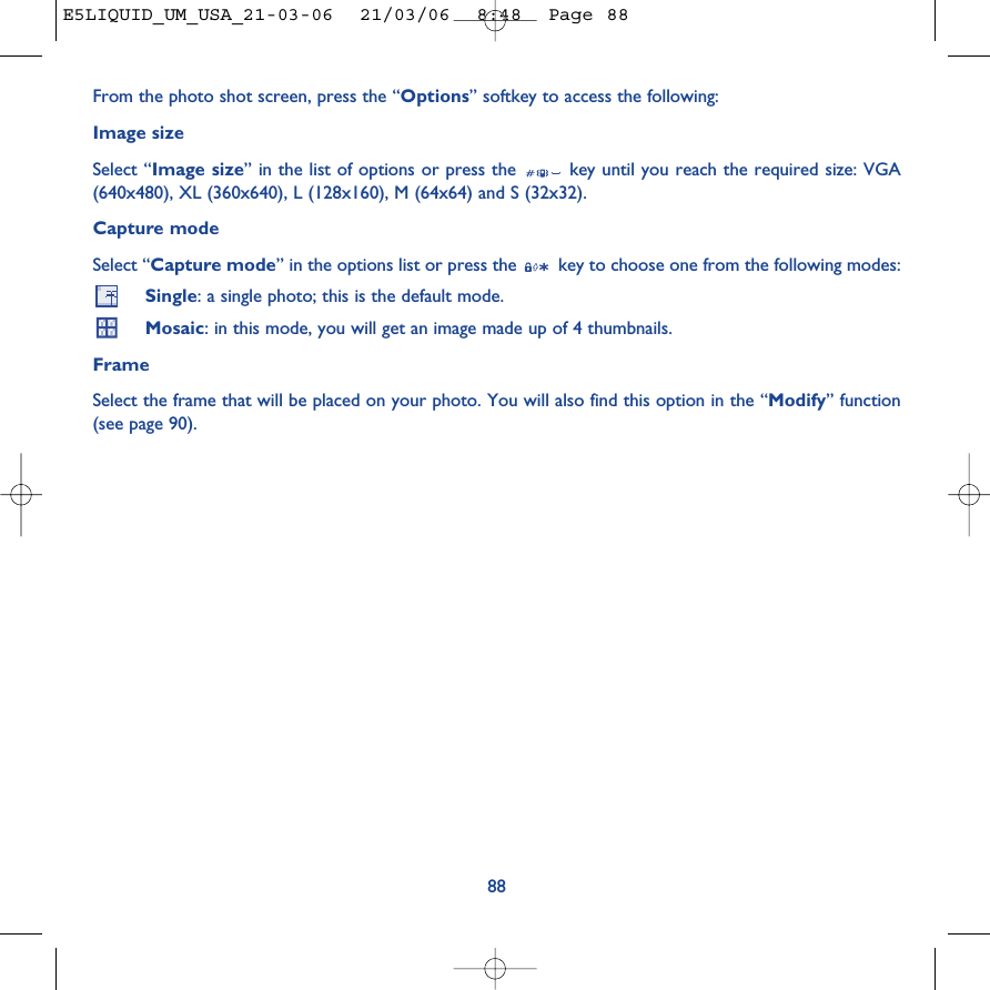88From the photo shot screen, press the “Options” softkey to access the following:Image sizeSelect “Image size” in the list of options or press the  key until you reach the required size: VGA(640x480), XL (360x640), L (128x160), M (64x64) and S (32x32).Capture modeSelect “Capture mode” in the options list or press the  key to choose one from the following modes:Single: a single photo; this is the default mode.Mosaic: in this mode, you will get an image made up of 4 thumbnails. FrameSelect the frame that will be placed on your photo. You will also find this option in the “Modify” function(see page 90). E5LIQUID_UM_USA_21-03-06  21/03/06  8:48  Page 88