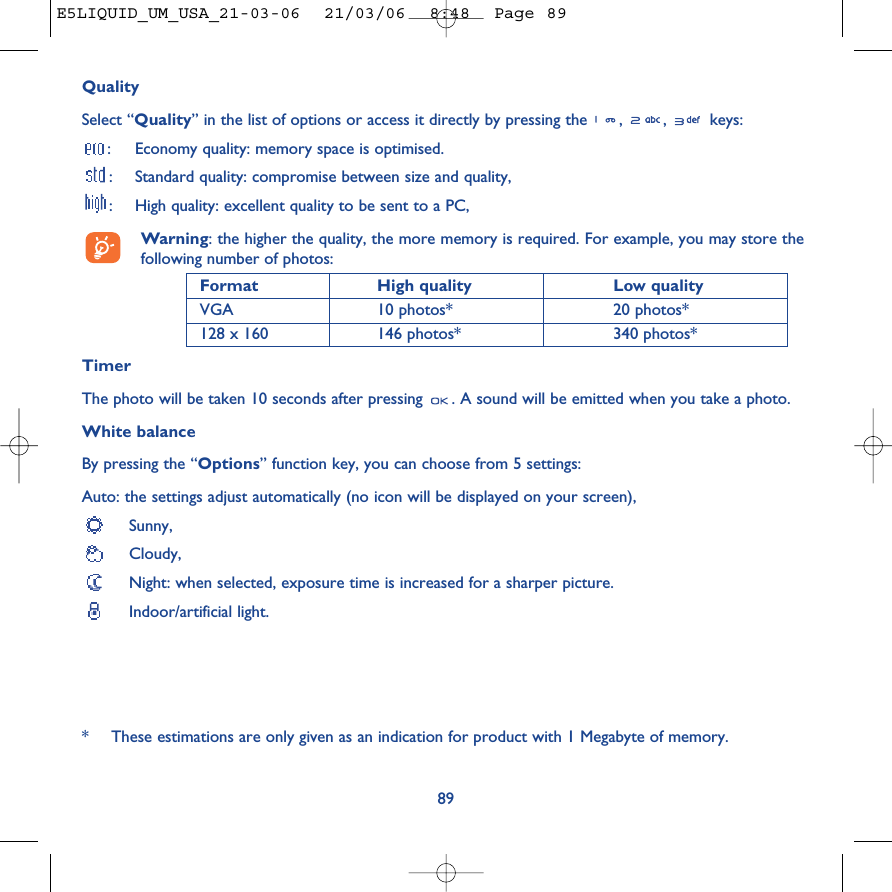 QualitySelect “Quality” in the list of options or access it directly by pressing the  ,  ,  keys::Economy quality: memory space is optimised.:Standard quality: compromise between size and quality,:High quality: excellent quality to be sent to a PC,Warning: the higher the quality, the more memory is required. For example, you may store thefollowing number of photos:Format High quality  Low quality VGA 10 photos* 20 photos*128 x 160 146 photos* 340 photos*TimerThe photo will be taken 10 seconds after pressing  . A sound will be emitted when you take a photo.White balanceBy pressing the “Options” function key, you can choose from 5 settings: Auto: the settings adjust automatically (no icon will be displayed on your screen),Sunny, Cloudy,Night: when selected, exposure time is increased for a sharper picture. Indoor/artificial light.89*These estimations are only given as an indication for product with 1 Megabyte of memory. E5LIQUID_UM_USA_21-03-06  21/03/06  8:48  Page 89