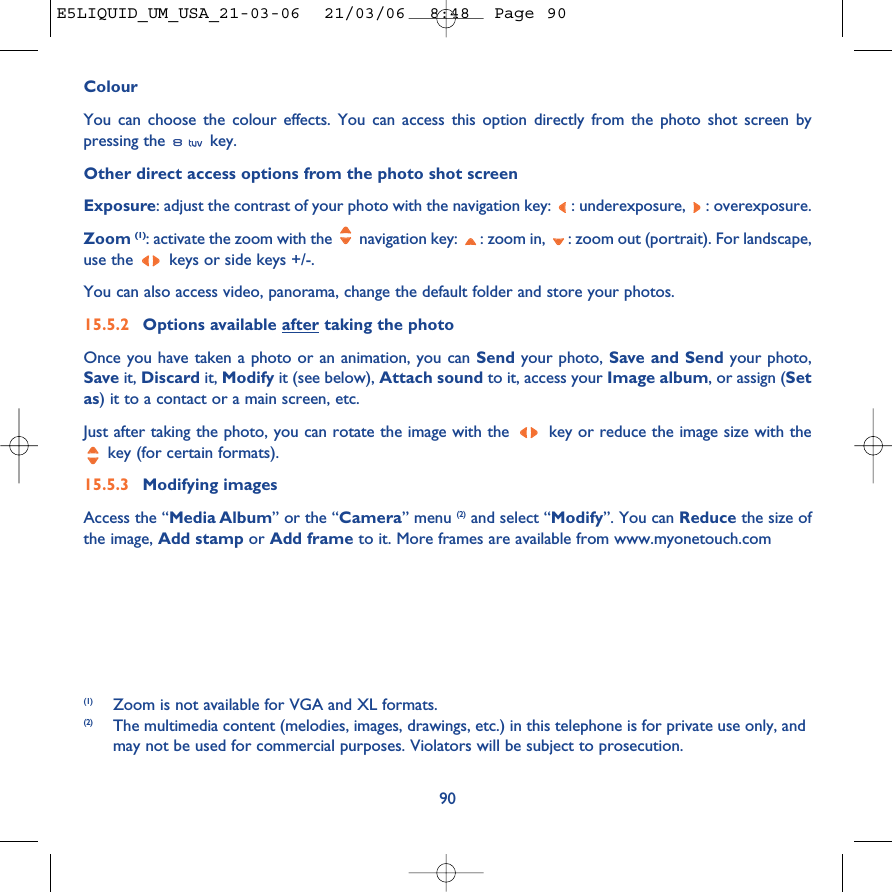ColourYou can choose the colour effects. You can access this option directly from the photo shot screen bypressing the  key. Other direct access options from the photo shot screenExposure: adjust the contrast of your photo with the navigation key:  : underexposure,  : overexposure.Zoom (1): activate the zoom with the  navigation key:  : zoom in,  : zoom out (portrait). For landscape,use the  keys or side keys +/-.You can also access video, panorama, change the default folder and store your photos.15.5.2 Options available after taking the photoOnce you have taken a photo or an animation, you can Send your photo, Save and Send your photo,Save it, Discard it, Modify it (see below), Attach sound to it, access your Image album, or assign (Setas) it to a contact or a main screen, etc.Just after taking the photo, you can rotate the image with the  key or reduce the image size with thekey (for certain formats). 15.5.3 Modifying imagesAccess the “Media Album” or the “Camera” menu (2) and select “Modify”. You can Reduce the size ofthe image, Add stamp or Add frame to it. More frames are available from www.myonetouch.com90(1)  Zoom is not available for VGA and XL formats.(2) The multimedia content (melodies, images, drawings, etc.) in this telephone is for private use only, andmay not be used for commercial purposes. Violators will be subject to prosecution.E5LIQUID_UM_USA_21-03-06  21/03/06  8:48  Page 90