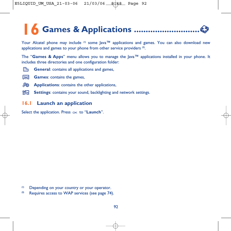 9216 Games &amp; Applications ............................Your Alcatel phone may include (1) some Java™ applications and games. You can also download newapplications and games to your phone from other service providers (2). The “Games &amp; Apps” menu allows you to manage the Java™ applications installed in your phone. Itincludes three directories and one configuration folder:General: contains all applications and games,Games: contains the games,Applications: contains the other applications,Settings: contains your sound, backlighting and network settings.16.1 Launch an applicationSelect the application. Press  to “Launch”.(1) Depending on your country or your operator.(2) Requires access to WAP services (see page 74).E5LIQUID_UM_USA_21-03-06  21/03/06  8:48  Page 92