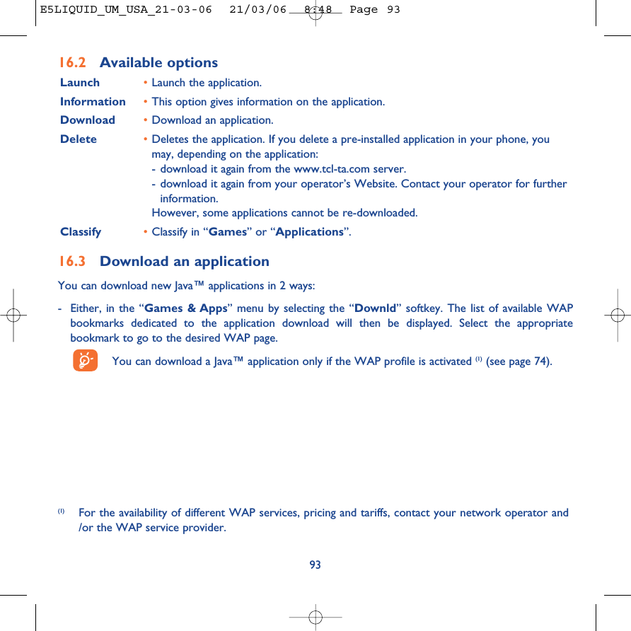 93(1) For the availability of different WAP services, pricing and tariffs, contact your network operator and/or the WAP service provider.16.2 Available optionsLaunch •Launch the application.Information •This option gives information on the application.Download •Download an application.Delete •Deletes the application. If you delete a pre-installed application in your phone, youmay, depending on the application:-download it again from the www.tcl-ta.com server.-download it again from your operator’s Website. Contact your operator for furtherinformation.However, some applications cannot be re-downloaded.Classify •Classify in “Games” or “Applications”.16.3 Download an applicationYou can download new Java™ applications in 2 ways: -Either, in the “Games &amp; Apps” menu by selecting the “Downld” softkey. The list of available WAPbookmarks dedicated to the application download will then be displayed. Select the appropriatebookmark to go to the desired WAP page. You can download a Java™ application only if the WAP profile is activated (1) (see page 74).E5LIQUID_UM_USA_21-03-06  21/03/06  8:48  Page 93