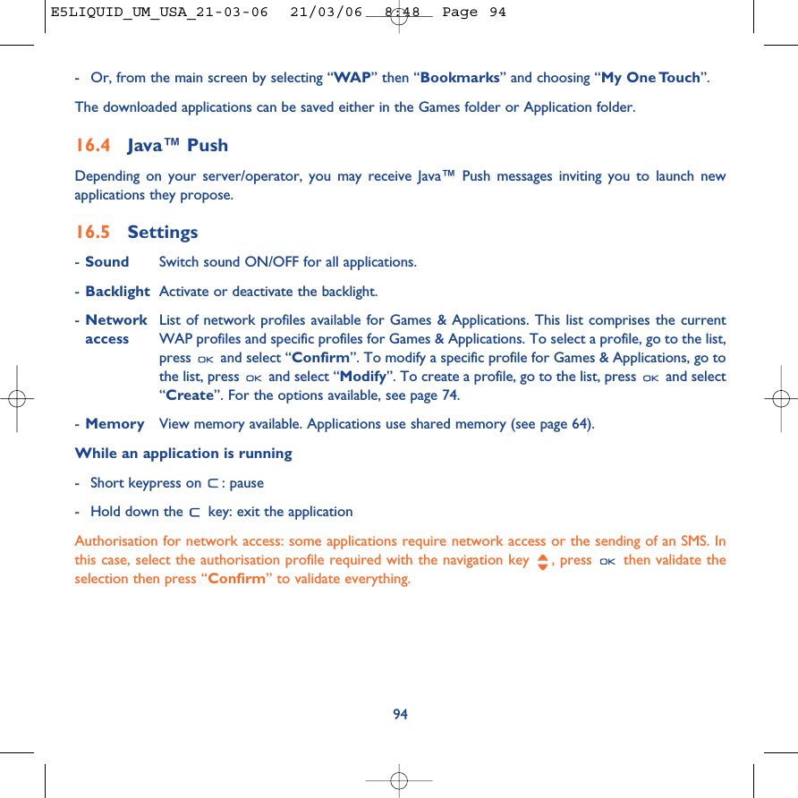 94-Or, from the main screen by selecting “WAP” then “Bookmarks” and choosing “My One Touch”.The downloaded applications can be saved either in the Games folder or Application folder. 16.4 Java™ PushDepending on your server/operator, you may receive Java™ Push messages inviting you to launch newapplications they propose.16.5 Settings-Sound Switch sound ON/OFF for all applications.-Backlight Activate or deactivate the backlight.-Network List of network profiles available for Games &amp; Applications. This list comprises the current access WAP profiles and specific profiles for Games &amp; Applications. To select a profile, go to the list,press  and select “Confirm”. To modify a specific profile for Games &amp; Applications, go tothe list, press  and select “Modify”. To create a profile, go to the list, press  and select“Create”. For the options available, see page 74.-Memory View memory available. Applications use shared memory (see page 64).While an application is running-Short keypress on  : pause-Hold down the  key: exit the applicationAuthorisation for network access: some applications require network access or the sending of an SMS. Inthis case, select the authorisation profile required with the navigation key  , press  then validate theselection then press “Confirm” to validate everything.E5LIQUID_UM_USA_21-03-06  21/03/06  8:48  Page 94