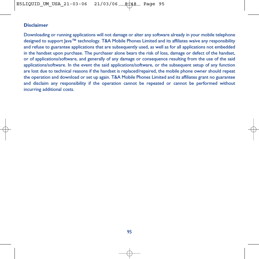 95DisclaimerDownloading or running applications will not damage or alter any software already in your mobile telephonedesigned to support Java™ technology. T&amp;A Mobile Phones Limited and its affiliates waive any responsibilityand refuse to guarantee applications that are subsequently used, as well as for all applications not embeddedin the handset upon purchase. The purchaser alone bears the risk of loss, damage or defect of the handset,or of applications/software, and generally of any damage or consequence resulting from the use of the saidapplications/software. In the event the said applications/software, or the subsequent setup of any functionare lost due to technical reasons if the handset is replaced/repaired, the mobile phone owner should repeatthe operation and download or set up again. T&amp;A Mobile Phones Limited and its affiliates grant no guaranteeand disclaim any responsibility if the operation cannot be repeated or cannot be performed withoutincurring additional costs.E5LIQUID_UM_USA_21-03-06  21/03/06  8:48  Page 95