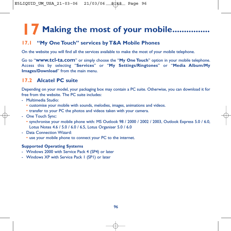 17 Making the most of your mobile................17.1 “My One Touch” services by T&amp;A Mobile PhonesOn the website you will find all the services available to make the most of your mobile telephone. Go to “www.tcl-ta.com” or simply choose the “My One Touch” option in your mobile telephone.Access this by selecting “Services” or “My Settings/Ringtones” or “Media Album/MyImages/Download” from the main menu.17.2 Alcatel PC suiteDepending on your model, your packaging box may contain a PC suite. Otherwise, you can download it forfree from the website. The PC suite includes:-Multimedia Studio: •customise your mobile with sounds, melodies, images, animations and videos.•transfer to your PC the photos and videos taken with your camera.-One Touch Sync: •synchronise your mobile phone with: MS Outlook 98 / 2000 / 2002 / 2003, Outlook Express 5.0 / 6.0,Lotus Notes 4.6 / 5.0 / 6.0 / 6.5, Lotus Organiser 5.0 / 6.0-Data Connection Wizard: •use your mobile phone to connect your PC to the internet.Supported Operating Systems-Windows 2000 with Service Pack 4 (SP4) or later-Windows XP with Service Pack 1 (SP1) or later96E5LIQUID_UM_USA_21-03-06  21/03/06  8:48  Page 96