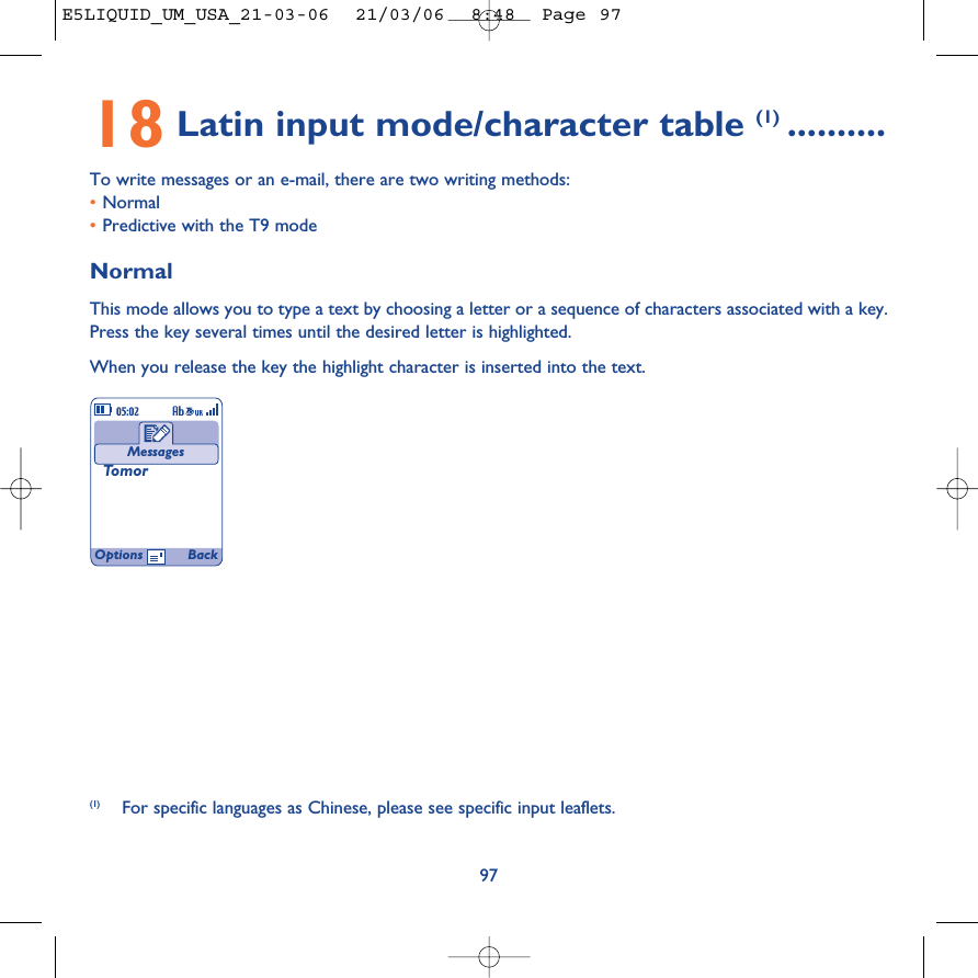 18 Latin input mode/character table (1) ..........To write messages or an e-mail, there are two writing methods:•Normal •Predictive with the T9 modeNormalThis mode allows you to type a text by choosing a letter or a sequence of characters associated with a key.Press the key several times until the desired letter is highlighted.When you release the key the highlight character is inserted into the text.97MessagesTomor(1) For specific languages as Chinese, please see specific input leaflets.Options BackE5LIQUID_UM_USA_21-03-06  21/03/06  8:48  Page 97