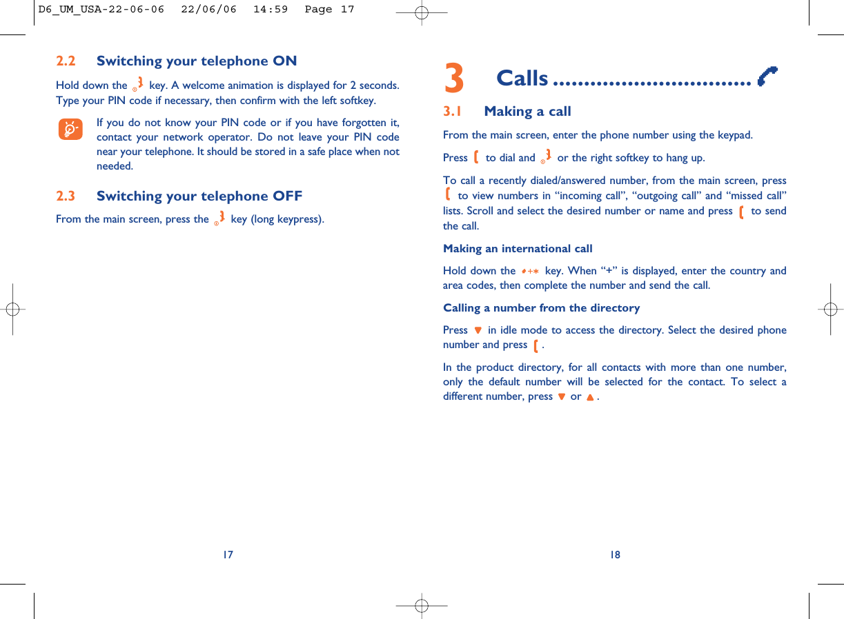 3Calls ................................3.1 Making a callFrom the main screen, enter the phone number using the keypad.Press  to dial and  or the right softkey to hang up.To call a recently dialed/answered number, from the main screen, pressto view numbers in “incoming call”, “outgoing call” and “missed call”lists. Scroll and select the desired number or name and press  to sendthe call.Making an international callHold down the  key. When “+” is displayed, enter the country andarea codes, then complete the number and send the call.Calling a number from the directoryPress  in idle mode to access the directory. Select the desired phonenumber and press  .In the product directory, for all contacts with more than one number,only the default number will be selected for the contact. To select adifferent number, press  or  .18172.2 Switching your telephone ONHold down the  key. A welcome animation is displayed for 2 seconds.Type your PIN code if necessary, then confirm with the left softkey.If you do not know your PIN code or if you have forgotten it,contact your network operator. Do not leave your PIN codenear your telephone. It should be stored in a safe place when notneeded.2.3 Switching your telephone OFF From the main screen, press the  key (long keypress).D6_UM_USA-22-06-06  22/06/06  14:59  Page 17