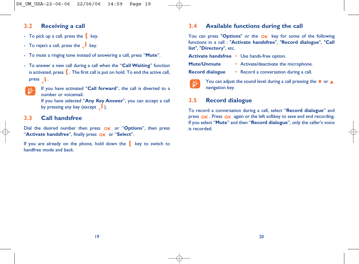 3.4 Available functions during the callYou can press &quot;Options&quot; or the  key for some of the followingfunctions in a call : &quot;Activate handsfree&quot;, &quot;Record dialogue&quot;, &quot;Calllist&quot;, &quot;Directory&quot;, etc.Activate handsfree •Use hands-free option.Mute/Unmute •Activate/deactivate the microphone.Record dialogue •Record a conversation during a call.You can adjust the sound level during a call pressing the  or navigation key.3.5 Record dialogueTo record a conversation during a call, select “Record dialogue” andpress  . Press  again or the left softkey to save and end recording.If you select “Mute” and then “Record dialogue”, only the caller’s voiceis recorded.203.2 Receiving a call- To pick up a call, press the  key.- To reject a call, press the  key.- To mute a ringing tone instead of answering a call, press “Mute”.- To answer a new call during a call when the “Call Waiting” functionis activated, press  . The first call is put on hold. To end the active call,press .If you have activated “Call forward”, the call is diverted to anumber or voicemail. If you have selected “Any Key Answer”, you can accept a callby pressing any key (except  ).3.3 Call handsfreeDial the desired number then press  or “Options”, then press“Activate handsfree”, finally press  or “Select”.If you are already on the phone, hold down the  key to switch tohandfree mode and back.19D6_UM_USA-22-06-06  22/06/06  14:59  Page 19