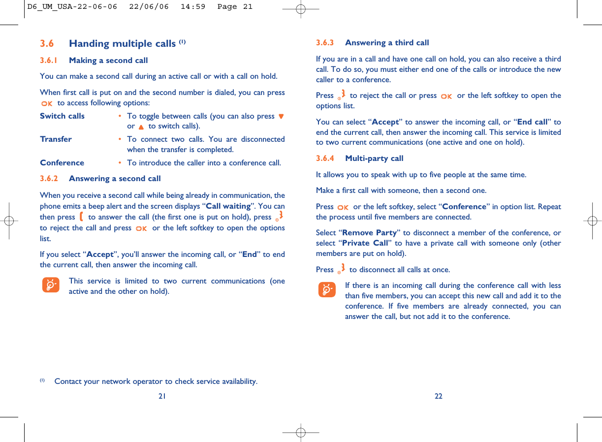 3.6.3 Answering a third callIf you are in a call and have one call on hold, you can also receive a thirdcall. To do so, you must either end one of the calls or introduce the newcaller to a conference.Press  to reject the call or press  or the left softkey to open theoptions list. You can select “Accept” to answer the incoming call, or “End call” toend the current call, then answer the incoming call. This service is limitedto two current communications (one active and one on hold).3.6.4 Multi-party callIt allows you to speak with up to five people at the same time.Make a first call with someone, then a second one.Press  or the left softkey, select “Conference” in option list. Repeatthe process until five members are connected.Select “Remove Party” to disconnect a member of the conference, orselect “Private Call” to have a private call with someone only (othermembers are put on hold).Press  to disconnect all calls at once.If there is an incoming call during the conference call with lessthan five members, you can accept this new call and add it to theconference. If five members are already connected, you cananswer the call, but not add it to the conference.223.6 Handing multiple calls (1)3.6.1 Making a second callYou can make a second call during an active call or with a call on hold. When first call is put on and the second number is dialed, you can pressto access following options:Switch calls •To toggle between calls (you can also press or  to switch calls).Transfer •To connect two calls. You are disconnectedwhen the transfer is completed.Conference •To introduce the caller into a conference call.3.6.2 Answering a second callWhen you receive a second call while being already in communication, thephone emits a beep alert and the screen displays “Call waiting”. You canthen press  to answer the call (the first one is put on hold), press to reject the call and press  or the left softkey to open the optionslist. If you select “Accept”, you’ll answer the incoming call, or “End” to endthe current call, then answer the incoming call.This service is limited to two current communications (oneactive and the other on hold).21(1) Contact your network operator to check service availability.D6_UM_USA-22-06-06  22/06/06  14:59  Page 21