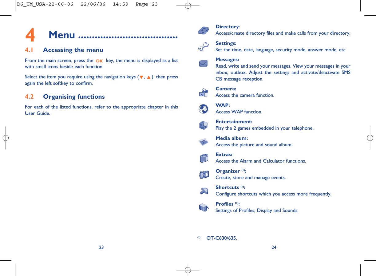 Directory:Access/create directory files and make calls from your directory.Settings:Set the time, date, language, security mode, answer mode, etcMessages:Read, write and send your messages. View your messages in yourinbox, outbox. Adjust the settings and activate/deactivate SMSCB message reception.Camera:Access the camera function.WAP:Access WAP function.Entertainment:Play the 2 games embedded in your telephone.Media album:Access the picture and sound album.Extras:Access the Alarm and Calculator functions.Organizer (1):Create, store and manage events.Shortcuts (1):Configure shortcuts which you access more frequently.Profiles (1):Settings of Profiles, Display and Sounds. 24234Menu ....................................4.1 Accessing the menuFrom the main screen, press the  key, the menu is displayed as a listwith small icons beside each function.Select the item you require using the navigation keys ( ,  ), then pressagain the left softkey to confirm.4.2 Organising functionsFor each of the listed functions, refer to the appropriate chapter in thisUser Guide. (1) OT-C630/635.D6_UM_USA-22-06-06  22/06/06  14:59  Page 23