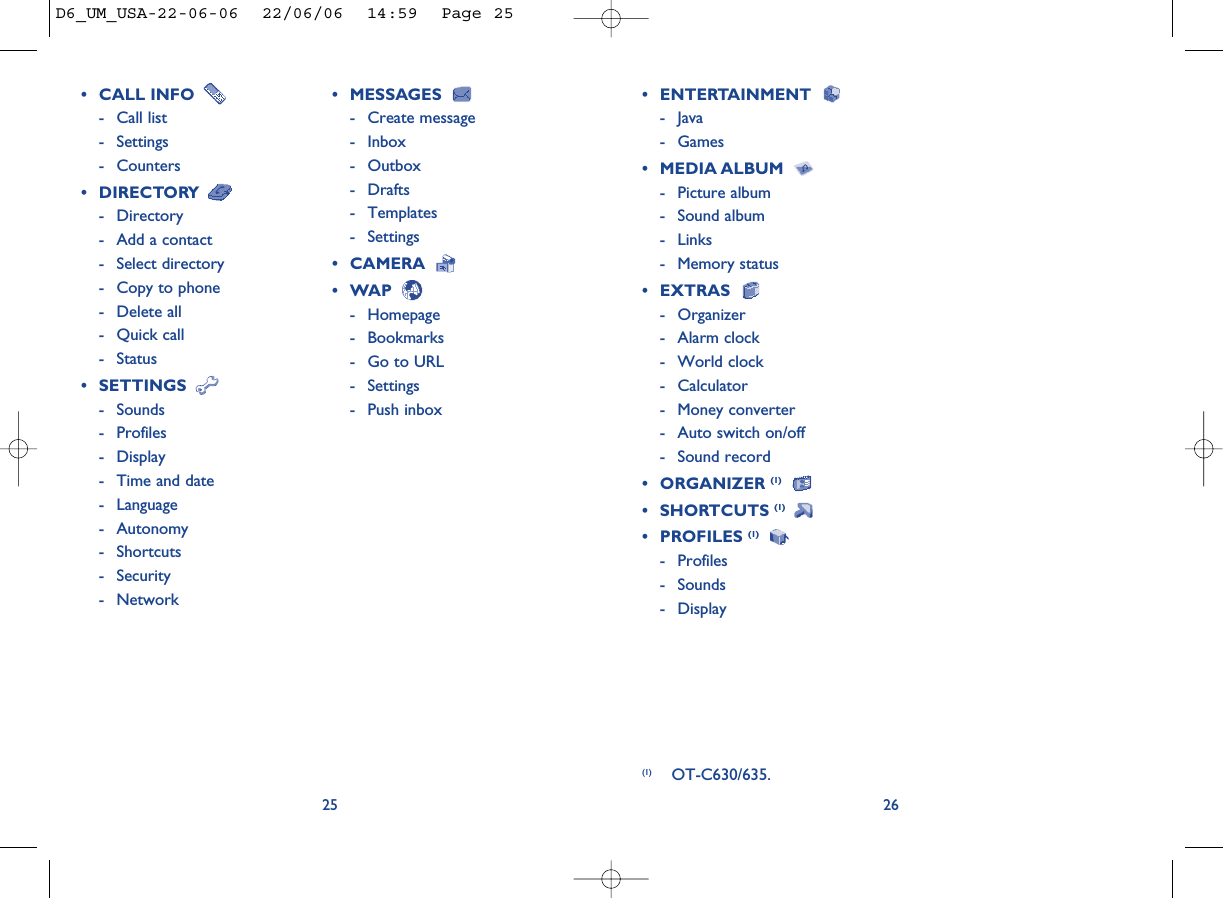 26• CALL INFO - Call list- Settings- Counters• DIRECTORY - Directory- Add a contact- Select directory- Copy to phone- Delete all- Quick call- Status• SETTINGS - Sounds- Profiles- Display- Time and date- Language- Autonomy- Shortcuts- Security- Network25• MESSAGES - Create message- Inbox- Outbox- Drafts- Templates- Settings• CAMERA • WAP - Homepage- Bookmarks- Go to URL- Settings- Push inbox• ENTERTAINMENT - Java- Games• MEDIA ALBUM - Picture album- Sound album- Links- Memory status• EXTRAS - Organizer- Alarm clock- World clock- Calculator- Money converter- Auto switch on/off- Sound record• ORGANIZER (1)• SHORTCUTS (1) • PROFILES (1)- Profiles- Sounds- Display(1) OT-C630/635.D6_UM_USA-22-06-06  22/06/06  14:59  Page 25