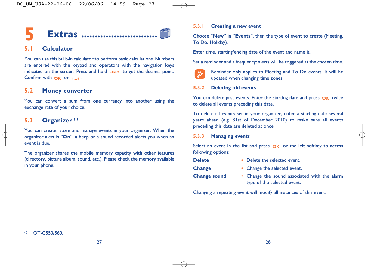 28275Extras ............................5.1 CalculatorYou can use this built-in calculator to perform basic calculations. Numbersare entered with the keypad and operators with the navigation keysindicated on the screen. Press and hold  to get the decimal point.Confirm with  or  .5.2 Money converter You can convert a sum from one currency into another using theexchange rate of your choice. 5.3 Organizer (1)You can create, store and manage events in your organizer. When theorganizer alert is “On”, a beep or a sound recorded alerts you when anevent is due.The organizer shares the mobile memory capacity with other features(directory, picture album, sound, etc.). Please check the memory availablein your phone.5.3.1 Creating a new eventChoose “New” in “Events”, then the type of event to create (Meeting,To Do, Holiday).Enter time, starting/ending date of the event and name it.Set a reminder and a frequency: alerts will be triggered at the chosen time.Reminder only applies to Meeting and To Do events. It will beupdated when changing time zones.5.3.2 Deleting old eventsYou can delete past events. Enter the starting date and press  twiceto delete all events preceding this date.To delete all events set in your organizer, enter a starting date severalyears ahead (e.g. 31st of December 2010) to make sure all eventspreceding this date are deleted at once.5.3.3 Managing eventsSelect an event in the list and press  or the left softkey to accessfollowing options:Delete •Delete the selected event.Change •Change the selected event.Change sound •Change the sound associated with the alarmtype of the selected event.Changing a repeating event will modify all instances of this event.(1) OT-C550/560.D6_UM_USA-22-06-06  22/06/06  14:59  Page 27