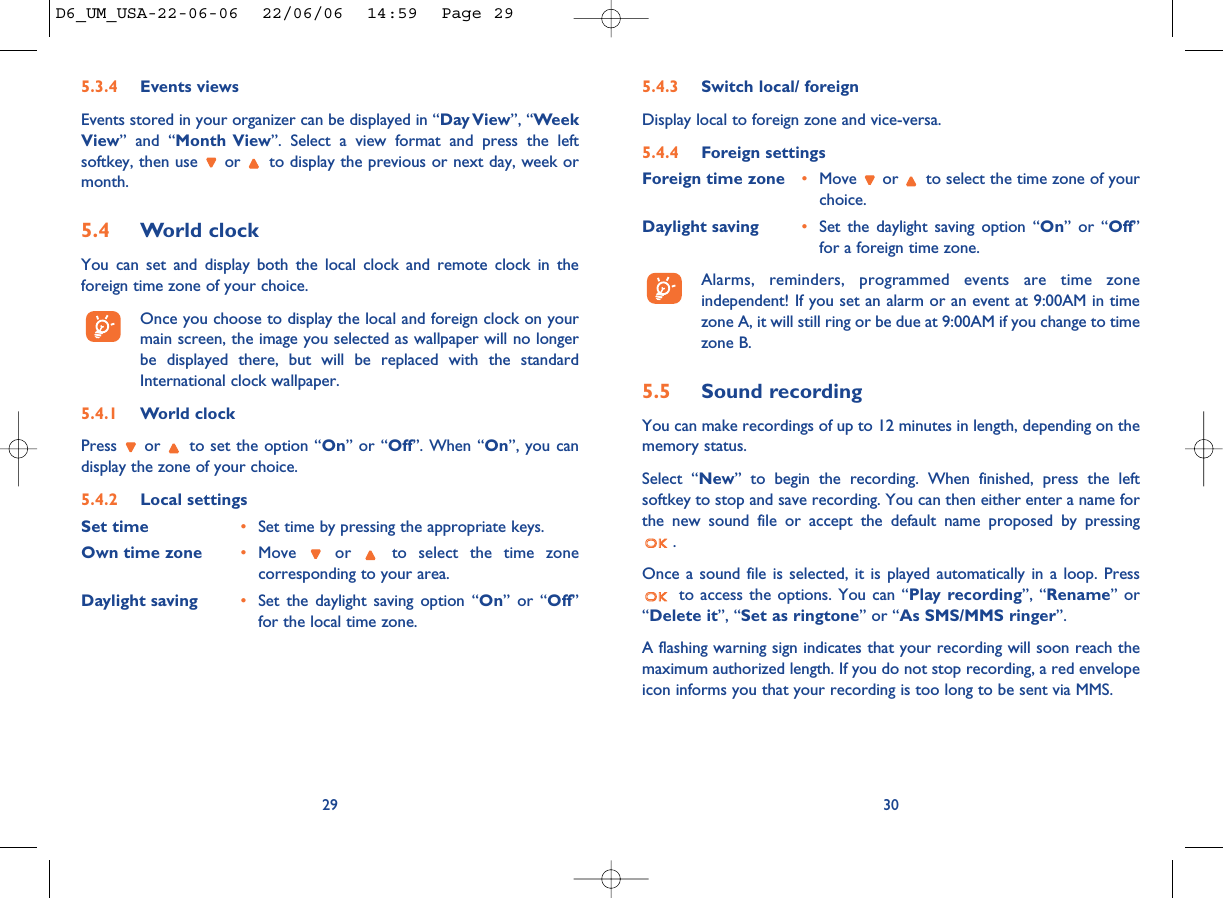 5.4.3 Switch local/ foreignDisplay local to foreign zone and vice-versa.5.4.4 Foreign settingsForeign time zone •Move  or  to select the time zone of yourchoice. Daylight saving •Set the daylight saving option “On” or “Off”for a foreign time zone.Alarms, reminders, programmed events are time zoneindependent! If you set an alarm or an event at 9:00AM in timezone A, it will still ring or be due at 9:00AM if you change to timezone B.5.5 Sound recordingYou can make recordings of up to 12 minutes in length, depending on thememory status.Select “New” to begin the recording. When finished, press the leftsoftkey to stop and save recording. You can then either enter a name forthe new sound file or accept the default name proposed by pressing. Once a sound file is selected, it is played automatically in a loop. Pressto access the options. You can “Play recording”, “Rename” or“Delete it”, “Set as ringtone” or “As SMS/MMS ringer”.A flashing warning sign indicates that your recording will soon reach themaximum authorized length. If you do not stop recording, a red envelopeicon informs you that your recording is too long to be sent via MMS.305.3.4 Events viewsEvents stored in your organizer can be displayed in “Day View”, “WeekView” and “Month View”. Select a view format and press the leftsoftkey, then use  or  to display the previous or next day, week ormonth.5.4 World clockYou can set and display both the local clock and remote clock in theforeign time zone of your choice. Once you choose to display the local and foreign clock on yourmain screen, the image you selected as wallpaper will no longerbe displayed there, but will be replaced with the standardInternational clock wallpaper.5.4.1 World clockPress  or  to set the option “On” or “Off”. When “On”, you candisplay the zone of your choice.5.4.2 Local settingsSet time •Set time by pressing the appropriate keys. Own time zone •Move  or  to select the time zonecorresponding to your area.Daylight saving •Set the daylight saving option “On” or “Off”for the local time zone.29D6_UM_USA-22-06-06  22/06/06  14:59  Page 29