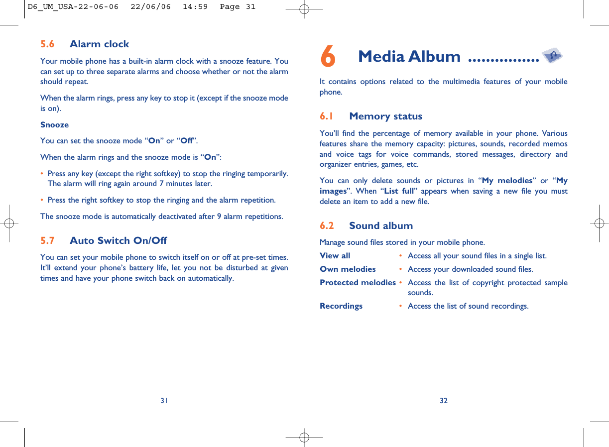 325.6 Alarm clock Your mobile phone has a built-in alarm clock with a snooze feature. Youcan set up to three separate alarms and choose whether or not the alarmshould repeat. When the alarm rings, press any key to stop it (except if the snooze modeis on).Snooze You can set the snooze mode “On” or “Off”. When the alarm rings and the snooze mode is “On”:•Press any key (except the right softkey) to stop the ringing temporarily.The alarm will ring again around 7 minutes later.•Press the right softkey to stop the ringing and the alarm repetition. The snooze mode is automatically deactivated after 9 alarm repetitions.5.7 Auto Switch On/Off You can set your mobile phone to switch itself on or off at pre-set times.It’ll extend your phone’s battery life, let you not be disturbed at giventimes and have your phone switch back on automatically. 316Media Album ................It contains options related to the multimedia features of your mobilephone.6.1 Memory statusYou’ll find the percentage of memory available in your phone. Variousfeatures share the memory capacity: pictures, sounds, recorded memosand voice tags for voice commands, stored messages, directory andorganizer entries, games, etc. You can only delete sounds or pictures in “My melodies” or “Myimages”. When “List full” appears when saving a new file you mustdelete an item to add a new file.6.2 Sound album Manage sound files stored in your mobile phone. View all •Access all your sound files in a single list.Own melodies •Access your downloaded sound files. Protected melodies •Access the list of copyright protected samplesounds. Recordings •Access the list of sound recordings.D6_UM_USA-22-06-06  22/06/06  14:59  Page 31