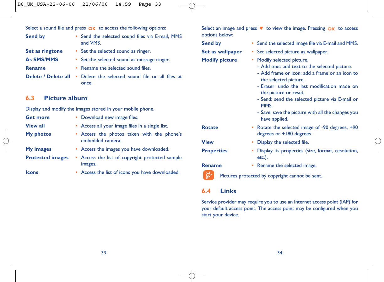 Select an image and press  to view the image. Pressing  to accessoptions below:Send by •Send the selected image file via E-mail and MMS. Set as wallpaper •Set selected picture as wallpaper. Modify picture •Modify selected picture.- Add text: add text to the selected picture. - Add frame or icon: add a frame or an icon tothe selected picture. - Eraser: undo the last modification made onthe picture or reset, - Send: send the selected picture via E-mail orMMS.- Save: save the picture with all the changes youhave applied.Rotate •Rotate the selected image of -90 degrees, +90degrees or +180 degrees. View •Display the selected file. Properties •Display its properties (size, format, resolution,etc.).Rename •Rename the selected image.Pictures protected by copyright cannot be sent. 6.4 LinksService provider may require you to use an Internet access point (IAP) foryour default access point. The access point may be configured when youstart your device.34Select a sound file and press  to access the following options:Send by •Send the selected sound files via E-mail, MMSand VMS. Set as ringtone •Set the selected sound as ringer.As SMS/MMS •Set the selected sound as message ringer. Rename •Rename the selected sound files.Delete / Delete all •Delete the selected sound file or all files atonce.6.3 Picture albumDisplay and modify the images stored in your mobile phone. Get more •Download new image files. View all •Access all your image files in a single list. My photos •Access the photos taken with the phone’sembedded camera.My images •Access the images you have downloaded. Protected images •Access the list of copyright protected sampleimages.Icons •Access the list of icons you have downloaded.33D6_UM_USA-22-06-06  22/06/06  14:59  Page 33