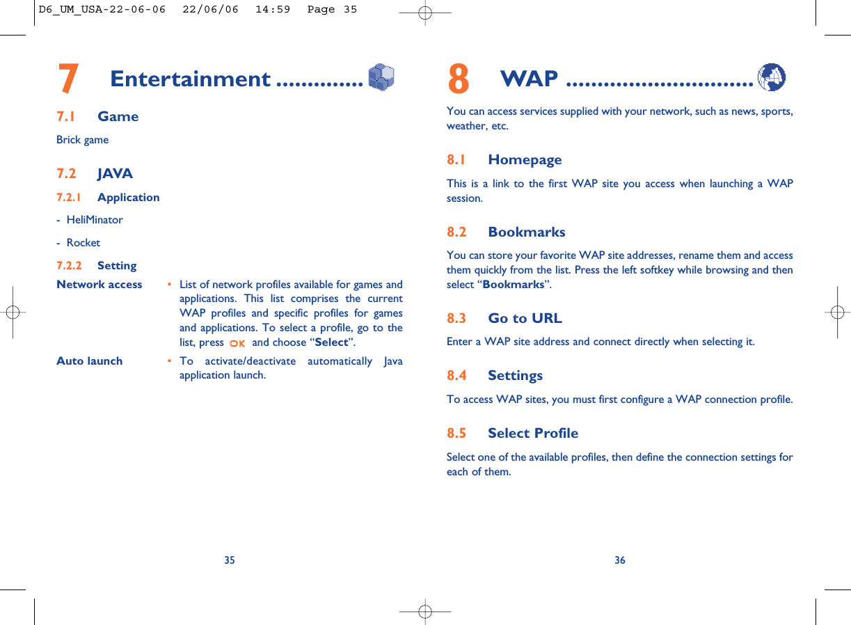 8WAP ..............................You can access services supplied with your network, such as news, sports,weather, etc.8.1 HomepageThis is a link to the first WAP site you access when launching a WAPsession. 8.2 BookmarksYou can store your favorite WAP site addresses, rename them and accessthem quickly from the list. Press the left softkey while browsing and thenselect “Bookmarks”.8.3 Go to URLEnter a WAP site address and connect directly when selecting it. 8.4 SettingsTo access WAP sites, you must first configure a WAP connection profile.8.5 Select ProfileSelect one of the available profiles, then define the connection settings foreach of them. 367Entertainment ..............7.1 GameBrick game7.2 JAVA7.2.1 Application- HeliMinator- Rocket7.2.2 SettingNetwork access •List of network profiles available for games andapplications. This list comprises the currentWAP profiles and specific profiles for gamesand applications. To select a profile, go to thelist, press  and choose “Select”.               Auto launch •To activate/deactivate automatically Javaapplication launch.35D6_UM_USA-22-06-06  22/06/06  14:59  Page 35