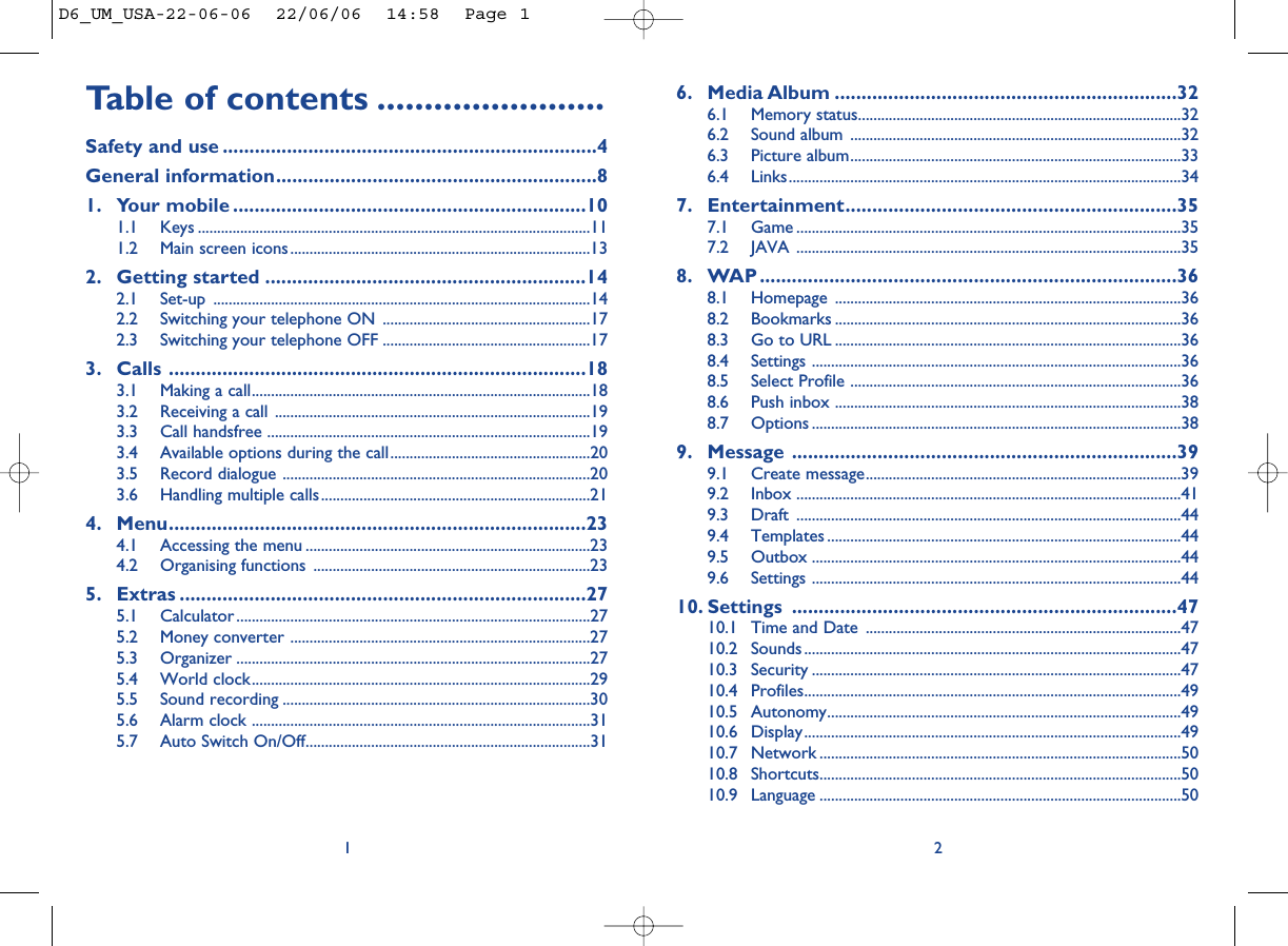 6. Media Album ................................................................326.1 Memory status....................................................................................326.2 Sound album ......................................................................................326.3 Picture album......................................................................................336.4 Links......................................................................................................347. Entertainment..............................................................357.1 Game ....................................................................................................357.2 JAVA ....................................................................................................358. WAP ..............................................................................368.1 Homepage ..........................................................................................368.2 Bookmarks ..........................................................................................368.3 Go to URL ..........................................................................................368.4 Settings ................................................................................................368.5 Select Profile ......................................................................................368.6 Push inbox ..........................................................................................388.7 Options ................................................................................................389. Message ........................................................................399.1 Create message..................................................................................399.2 Inbox ....................................................................................................419.3 Draft ....................................................................................................449.4 Templates ............................................................................................449.5 Outbox ................................................................................................449.6 Settings ................................................................................................4410. Settings ........................................................................4710.1 Time and Date ..................................................................................4710.2 Sounds ..................................................................................................4710.3 Security ................................................................................................4710.4 Profiles..................................................................................................4910.5 Autonomy............................................................................................4910.6 Display..................................................................................................4910.7 Network ..............................................................................................5010.8 Shortcuts..............................................................................................5010.9 Language ..............................................................................................502Table of contents ........................Safety and use ......................................................................4General information............................................................81. Your mobile ..................................................................101.1 Keys ......................................................................................................111.2 Main screen icons..............................................................................132. Getting started ............................................................142.1 Set-up ..................................................................................................142.2 Switching your telephone ON ......................................................172.3 Switching your telephone OFF ......................................................173. Calls ..............................................................................183.1 Making a call........................................................................................183.2 Receiving a call ..................................................................................193.3 Call handsfree ....................................................................................193.4 Available options during the call....................................................203.5 Record dialogue ................................................................................203.6 Handling multiple calls......................................................................214. Menu..............................................................................234.1 Accessing the menu ..........................................................................234.2 Organising functions ........................................................................235. Extras ............................................................................275.1 Calculator ............................................................................................275.2 Money converter ..............................................................................275.3 Organizer ............................................................................................275.4 World clock........................................................................................295.5 Sound recording ................................................................................305.6 Alarm clock ........................................................................................315.7 Auto Switch On/Off..........................................................................311D6_UM_USA-22-06-06  22/06/06  14:58  Page 1
