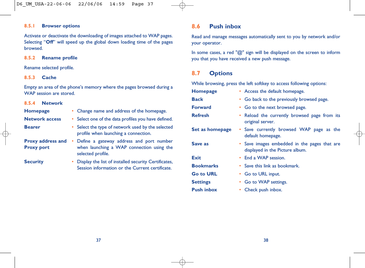 8.6 Push inboxRead and manage messages automatically sent to you by network and/oryour operator. In some cases, a red &quot;@&quot; sign will be displayed on the screen to informyou that you have received a new push message. 8.7 OptionsWhile browsing, press the left softkey to access following options:Homepage •Access the default homepage. Back •Go back to the previously browsed page.Forward •Go to the next browsed page.Refresh •Reload the currently browsed page from itsoriginal server.Set as homepage •Save currently browsed WAP page as thedefault homepage.Save as •Save images embedded in the pages that aredisplayed in the Picture album.Exit •End a WAP session.Bookmarks •Save this link as bookmark.Go to URL •Go to URL input.Settings  •Go to WAP settings.Push inbox •Check push inbox.388.5.1 Browser optionsActivate or deactivate the downloading of images attached to WAP pages.Selecting “Off” will speed up the global down loading time of the pagesbrowsed. 8.5.2 Rename profileRename selected profile.8.5.3 CacheEmpty an area of the phone’s memory where the pages browsed during aWAP session are stored.8.5.4 NetworkHomepage •Change name and address of the homepage.Network access •Select one of the data profiles you have defined. Bearer •Select the type of network used by the selectedprofile when launching a connection.Proxy address and  •Define a gateway address and port number Proxy port when launching a WAP connection using theselected profile.Security •Display the list of installed security Certificates,Session information or the Current certificate.37D6_UM_USA-22-06-06  22/06/06  14:59  Page 37