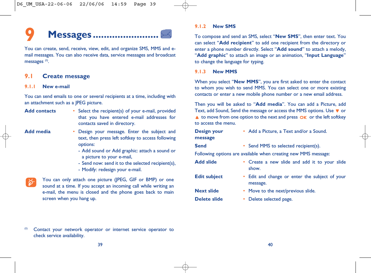 9.1.2 New SMSTo compose and send an SMS, select “New SMS”, then enter text. Youcan select “Add recipient” to add one recipient from the directory orenter a phone number directly. Select “Add sound” to attach a melody,“Add graphic” to attach an image or an animation, “Input Language”to change the language for typing.9.1.3 New MMSWhen you select “New MMS”, you are first asked to enter the contactto whom you wish to send MMS. You can select one or more existingcontacts or enter a new mobile phone number or a new email address. Then you will be asked to “Add media”. You can add a Picture, addText, add Sound, Send the message or access the MMS options. Use  orto move from one option to the next and press  or the left softkeyto access the menu.Design your  •Add a Picture, a Text and/or a Sound. messageSend •Send MMS to selected recipient(s).Following options are available when creating new MMS message:Add slide •Create a new slide and add it to your slideshow. Edit subject •Edit and change or enter the subject of yourmessage. Next slide •Move to the next/previous slide. Delete slide •Delete selected page.409Messages ........................You can create, send, receive, view, edit, and organize SMS, MMS and e-mail messages. You can also receive data, service messages and broadcastmessages (1).9.1 Create message9.1.1 New e-mailYou can send emails to one or several recipients at a time, including withan attachment such as a JPEG picture. Add contacts •Select the recipient(s) of your e-mail, providedthat you have entered e-mail addresses forcontacts saved in directory.Add media •Design your message. Enter the subject andtext, then press left softkey to access followingoptions: - Add sound or Add graphic: attach a sound ora picture to your e-mail,- Send now: send it to the selected recipient(s),- Modify: redesign your e-mail.You can only attach one picture (JPEG, GIF or BMP) or onesound at a time. If you accept an incoming call while writing ane-mail, the menu is closed and the phone goes back to mainscreen when you hang up.39(1) Contact your network operator or internet service operator tocheck service availability.D6_UM_USA-22-06-06  22/06/06  14:59  Page 39